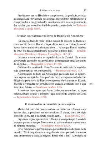 A última crise da terra 17
Precisamos ver na História o cumprimento da profecia, estudar
as atuações da Providência nos grandes movimentos reformatórios e
compreender a progressão dos acontecimentos na arregimentação
das nações para o conflito final da grande controvérsia. — Testemu-
nhos para a Igreja 8:307.
Estudar especialmente os livros de Daniel e do Apocalipse
Há necessidade de mais íntimo estudo da Palavra de Deus; es-
pecialmente devem Daniel e Apocalipse merecer a atenção como
nunca dantes na história de nossa obra. ... A luz que Daniel recebeu
de Deus foi dada especialmente para estes últimos dias. — Testemu-
nhos para Ministros e Obreiros Evangélicos, 112-113.
Leiamos e estudemos o capítulo doze de Daniel. Ele é uma
advertência que todos nós precisamos compreender antes do tempo
de angústia. — Manuscript Releases 15:228.
O último dos escritos do Novo Testamento está cheio de verdades
cuja compreensão nos é necessária. — Parábolas de Jesus, 133.
As predições do livro do Apocalipse que ainda não se cumpri-
ram logo se cumprirão. Esta profecia deve ser agora estudada com
diligência pelo povo de Deus e compreendida claramente. Ela não
encobre a verdade; nos previne com clareza, contando-nos o que [16]
haverá no futuro. — Notebook Leaflets 1:96.
As solenes mensagens que foram dadas, em sua ordem, no Apo-
calipse, devem ocupar o primeiro lugar no espírito do povo de Deus.
— Testemunhos Seletos 3:278.
O assunto deve ser mantido perante o povo
Muitos há que não compreendem as profecias referentes aos
nossos dias, e precisam ser esclarecidos. É dever, tanto do vigia
como do leigo, dar à trombeta sonido certo. — Evangelismo, 194.
Ergam os vigias agora a voz e dêem a mensagem que é verdade
presente para este tempo. Mostremos ao povo onde nos encontramos
na história profética. — Testemunhos Seletos 2:323.
Deus estabeleceu, porém, um dia para o término da história deste
mundo: “Será pregado este evangelho do reino por todo o mundo,
para testemunho a todas as nações. Então virá o fim.” A profecia se
 