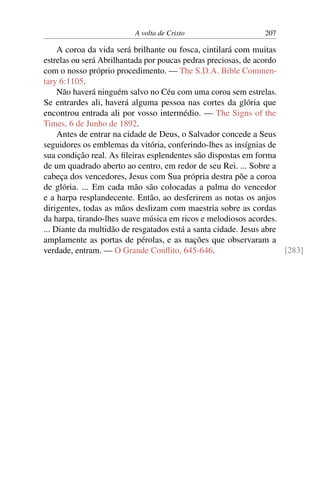 A volta de Cristo 207
A coroa da vida será brilhante ou fosca, cintilará com muitas
estrelas ou será Abrilhantada por poucas pedras preciosas, de acordo
com o nosso próprio procedimento. — The S.D.A. Bible Commen-
tary 6:1105.
Não haverá ninguém salvo no Céu com uma coroa sem estrelas.
Se entrardes ali, haverá alguma pessoa nas cortes da glória que
encontrou entrada ali por vosso intermédio. — The Signs of the
Times, 6 de Junho de 1892.
Antes de entrar na cidade de Deus, o Salvador concede a Seus
seguidores os emblemas da vitória, conferindo-lhes as insígnias de
sua condição real. As fileiras esplendentes são dispostas em forma
de um quadrado aberto ao centro, em redor de seu Rei. ... Sobre a
cabeça dos vencedores, Jesus com Sua própria destra põe a coroa
de glória. ... Em cada mão são colocadas a palma do vencedor
e a harpa resplandecente. Então, ao desferirem as notas os anjos
dirigentes, todas as mãos deslizam com maestria sobre as cordas
da harpa, tirando-lhes suave música em ricos e melodiosos acordes.
... Diante da multidão de resgatados está a santa cidade. Jesus abre
amplamente as portas de pérolas, e as nações que observaram a
verdade, entram. — O Grande Conflito, 645-646. [283]
 
