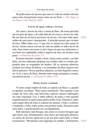 A herança dos santos 211
Se pudéssemos ter mesmo que uma só visão da cidade celestial,
nunca mais desejaríamos morar outra vez na Terra. — The Signs of
the Times, 8 de Abril de 1889.
Cursos de água, colinas e árvores
Ali vimos a árvore da vida e o trono de Deus. Do trono provinha
um rio puro de água, e de cada lado do rio estava a árvore da vida.
De um lado do rio havia um tronco da árvore, e do outro lado outro, [288]
ambos de ouro puro e transparente. A princípio pensei que via duas
árvores. Olhei outra vez e vi que elas se uniam em cima numa só
árvore. Assim estava a árvore da vida em ambos os lados do rio da
vida. Seus ramos curvavam-se até o lugar em que nos achávamos, e
seu fruto era esplêndido; tinha o aspecto de ouro, de mistura com
prata. — Primeiros Escritos, 17.
Existem torrentes sempre a fruir, claras como cristal, e ao lado
delas, árvores ondeantes projetam sua sombra sobre as veredas pre-
paradas para os resgatados do Senhor. Ali as extensas planícies
avultam em colinas de beleza, e as montanhas de Deus erguem seus
altivos píncaros. Nessas pacíficas planícies, ao lado daquelas corren-
tes vivas, o povo de Deus, durante tanto tempo peregrino e errante,
encontrará um lar. — O Grande Conflito, 675.
Flores, frutos e animais
Vi outro campo repleto de todas as espécies de flores; e, quando
as apanhei, exclamei: “Elas nunca murcharão.” Em seguida vi um
campo de relva alta, cujo belíssimo aspecto causava admiração;
era uma vegetação viva, e tinha reflexos de prata e ouro quando
magnificamente se agitava para glória do Rei Jesus. Entramos, então,
num campo cheio de todas as espécies de animais: o leão, o cordeiro,
o leopardo, o lobo, todos juntos em perfeita união. Passamos pelo
meio deles, e pacificamente nos acompanharam.
Dali entramos num bosque, não como os escuros bosques que
aqui temos, não, absolutamente, mas claro e por toda parte glorioso;
os ramos da árvores agitavam-se de um para outro lado, e todos
exclamamos: “Moraremos com segurança na solidão, e dormiremos [289]
 