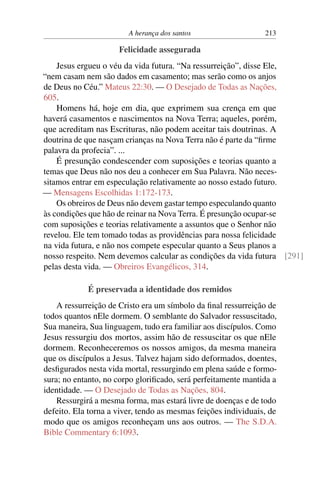A herança dos santos 213
Felicidade assegurada
Jesus ergueu o véu da vida futura. “Na ressurreição”, disse Ele,
“nem casam nem são dados em casamento; mas serão como os anjos
de Deus no Céu.” Mateus 22:30. — O Desejado de Todas as Nações,
605.
Homens há, hoje em dia, que exprimem sua crença em que
haverá casamentos e nascimentos na Nova Terra; aqueles, porém,
que acreditam nas Escrituras, não podem aceitar tais doutrinas. A
doutrina de que nasçam crianças na Nova Terra não é parte da “firme
palavra da profecia”. ...
É presunção condescender com suposições e teorias quanto a
temas que Deus não nos deu a conhecer em Sua Palavra. Não neces-
sitamos entrar em especulação relativamente ao nosso estado futuro.
— Mensagens Escolhidas 1:172-173.
Os obreiros de Deus não devem gastar tempo especulando quanto
às condições que hão de reinar na Nova Terra. É presunção ocupar-se
com suposições e teorias relativamente a assuntos que o Senhor não
revelou. Ele tem tomado todas as providências para nossa felicidade
na vida futura, e não nos compete especular quanto a Seus planos a
nosso respeito. Nem devemos calcular as condições da vida futura [291]
pelas desta vida. — Obreiros Evangélicos, 314.
É preservada a identidade dos remidos
A ressurreição de Cristo era um símbolo da final ressurreição de
todos quantos nEle dormem. O semblante do Salvador ressuscitado,
Sua maneira, Sua linguagem, tudo era familiar aos discípulos. Como
Jesus ressurgiu dos mortos, assim hão de ressuscitar os que nEle
dormem. Reconheceremos os nossos amigos, da mesma maneira
que os discípulos a Jesus. Talvez hajam sido deformados, doentes,
desfigurados nesta vida mortal, ressurgindo em plena saúde e formo-
sura; no entanto, no corpo glorificado, será perfeitamente mantida a
identidade. — O Desejado de Todas as Nações, 804.
Ressurgirá a mesma forma, mas estará livre de doenças e de todo
defeito. Ela torna a viver, tendo as mesmas feições individuais, de
modo que os amigos reconheçam uns aos outros. — The S.D.A.
Bible Commentary 6:1093.
 