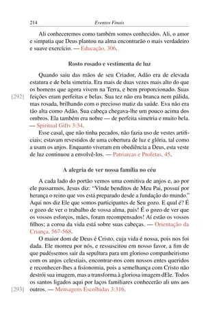 214 Eventos Finais
Ali conheceremos como também somos conhecidos. Ali, o amor
e simpatia que Deus plantou na alma encontrarão o mais verdadeiro
e suave exercício. — Educação, 306.
Rosto rosado e vestimenta de luz
Quando saiu das mãos de seu Criador, Adão era de elevada
estatura e de bela simetria. Era mais de duas vezes mais alto do que
os homens que agora vivem na Terra, e bem proporcionado. Suas
feições eram perfeitas e belas. Sua tez não era branca nem pálida,[292]
mas rosada, brilhando com o precioso matiz da saúde. Eva não era
tão alta como Adão. Sua cabeça chegava-lhe um pouco acima dos
ombros. Ela também era nobre — de perfeita simetria e muito bela.
— Spiritual Gifts 3:34.
Esse casal, que não tinha pecados, não fazia uso de vestes artifi-
ciais; estavam revestidos de uma cobertura de luz e glória, tal como
a usam os anjos. Enquanto viveram em obediência a Deus, esta veste
de luz continuou a envolvê-los. — Patriarcas e Profetas, 45.
A alegria de ver nossa família no céu
A cada lado do portão vemos uma comitiva de anjos e, ao por
ele passarmos, Jesus diz: “Vinde benditos de Meu Pai, possuí por
herança o reino que vos está preparado desde a fundação do mundo.”
Aqui nos diz Ele que somos participantes de Seu gozo. E qual é? É
o gozo de ver o trabalho de vossa alma, pais! É o gozo de ver que
os vossos esforços, mães, foram recompensados! Aí estão os vossos
filhos; a coroa da vida está sobre suas cabeças. — Orientação da
Criança, 567-568.
O maior dom de Deus é Cristo, cuja vida é nossa, pois nos foi
dada. Ele morreu por nós, e ressuscitou em nosso favor, a fim de
que pudéssemos sair da sepultura para um glorioso companheirismo
com os anjos celestiais, encontrar-nos com nossos entes queridos
e reconhecer-lhes a fisionomia, pois a semelhança com Cristo não
destrói sua imagem, mas a transforma à gloriosa imagem dEle. Todos
os santos ligados aqui por laços familiares conhecerão ali uns aos
outros. — Mensagens Escolhidas 3:316.[293]
 