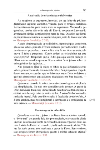A herança dos santos 215
A salvação de criancinhas e deficientes
Ao surgirem os pequenos, imortais, de seu leito de pó, ime-
diatamente seguirão caminho, voando, para os braços maternos.
Reencontrar-se-ão, para nunca mais se separarem. Muitos dos pe-
queninos, porém, não terão mãe ali. Em vão nos pomos à escuta do
arrebatador cântico de triunfo por parte da mãe. Os anjos acolherão
os pequeninos sem mãe e os conduzirão para junto da árvore da vida.
— Mensagens Escolhidas 2:260.
Alguns têm perguntado se os filhinhos, mesmo de pais que crêem,
hão de ser salvos, pois não tiveram nenhuma prova de caráter, e todos
precisam ser provados, e seu caráter tem de ser determinado pela
prova. É feita a pergunta: “Como podem as criancinhas ter este
teste e prova?” Respondo que a fé dos pais que crêem protege os
filhos, como sucedeu quando Deus enviou Seus juízos sobre os
primogênitos dos egípcios. ...
Não podemos dizer se todos os filhos de pais descrentes serão
salvos, porque Deus não tornou conhecido o Seu propósito a respeito
desse assunto, e convém que o deixemos onde Deus o deixou e
que nos demoremos em assuntos elucidados em Sua Palavra. —
Mensagens Escolhidas 3:313-315.
Quanto ao caso de A, vós o encarais como é agora e deplorais
sua simplicidade. Ele não tem consciência do pecado. A graça de
Deus removerá toda essa imbecilidade hereditária e transmitida, e
ele terá uma herança entre os santos na luz. A vós o Senhor concedeu
sanidade mental. Pelo que diz respeito à faculdade do raciocínio, A
é uma criança, mas possui também a submissão e a obediência de [294]
uma criança. — Manuscript Releases 8:210.
Homenagem às mães fiéis
Quando se assentar o juízo, e os livros forem abertos; quando
o “bem-está” do grande Juiz for pronunciado, e a coroa de glória
imortal, colocada na fronte do vencedor, muitos erguerão essas co-
roas à vista do Universo reunido e, indicando sua mãe, dirão: “Ela
me fez tudo quanto sou mediante a graça de Deus. Seus ensinos,
suas orações foram abençoados quanto à minha salvação eterna.”
— Mensagens aos Jovens, 330.
 