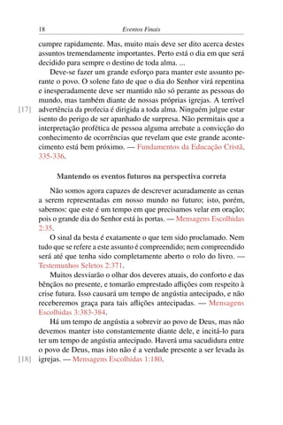 18 Eventos Finais
cumpre rapidamente. Mas, muito mais deve ser dito acerca destes
assuntos tremendamente importantes. Perto está o dia em que será
decidido para sempre o destino de toda alma. ...
Deve-se fazer um grande esforço para manter este assunto pe-
rante o povo. O solene fato de que o dia do Senhor virá repentina
e inesperadamente deve ser mantido não só perante as pessoas do
mundo, mas também diante de nossas próprias igrejas. A terrível
advertência da profecia é dirigida a toda alma. Ninguém julgue estar[17]
isento do perigo de ser apanhado de surpresa. Não permitais que a
interpretação profética de pessoa alguma arrebate a convicção do
conhecimento de ocorrências que revelam que este grande aconte-
cimento está bem próximo. — Fundamentos da Educação Cristã,
335-336.
Mantendo os eventos futuros na perspectiva correta
Não somos agora capazes de descrever acuradamente as cenas
a serem representadas em nosso mundo no futuro; isto, porém,
sabemos: que este é um tempo em que precisamos velar em oração;
pois o grande dia do Senhor está às portas. — Mensagens Escolhidas
2:35.
O sinal da besta é exatamente o que tem sido proclamado. Nem
tudo que se refere a este assunto é compreendido; nem compreendido
será até que tenha sido completamente aberto o rolo do livro. —
Testemunhos Seletos 2:371.
Muitos desviarão o olhar dos deveres atuais, do conforto e das
bênçãos no presente, e tomarão emprestado aflições com respeito à
crise futura. Isso causará um tempo de angústia antecipado, e não
receberemos graça para tais aflições antecipadas. — Mensagens
Escolhidas 3:383-384.
Há um tempo de angústia a sobrevir ao povo de Deus, mas não
devemos manter isto constantemente diante dele, e incitá-lo para
ter um tempo de angústia antecipado. Haverá uma sacudidura entre
o povo de Deus, mas isto não é a verdade presente a ser levada às
igrejas. — Mensagens Escolhidas 1:180.[18]
 