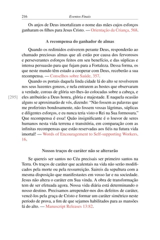 216 Eventos Finais
Os anjos de Deus imortalizam o nome das mães cujos esforços
ganharam os filhos para Jesus Cristo. — Orientação da Criança, 568.
A recompensa do ganhador de almas
Quando os redimidos estiverem perante Deus, responderão ao
chamado preciosas almas que ali estão por causa dos fervorosos
e perseverantes esforços feitos em seu benefício, e das súplicas e
intensa persuasão para que fujam para a Fortaleza. Dessa forma, os
que neste mundo têm estado a cooperar com Deus, receberão a sua
recompensa. — Conselhos sobre Saúde, 357.
Quando os portais daquela linda cidade lá do alto se revolverem
nos seus luzentes gonzos, e nela entrarem as hostes que observaram
a verdade, coroas de glória ser-lhes-ão colocadas sobre a cabeça, e
eles atribuirão a Deus honra, glória e majestade. E naquela ocasião[295]
alguns se aproximarão de vós, dizendo: “Não fossem as palavras que
me proferistes bondosamente, não fossem vossas lágrimas, súplicas
e diligentes esforços, e eu nunca teria visto o Rei na Sua formosura.”
Que recompensa é essa! Quão insignificante é o louvor de seres
humanos nesta vida terrena e transitória, em comparação com as
infinitas recompensas que estão reservadas aos fiéis na futura vida
imortal! — Words of Encouragement to Self-supporting Workers,
16.
Nossos traços de caráter não se alterarão
Se quereis ser santos no Céu precisais ser primeiro santos na
Terra. Os traços de caráter que acalentais na vida não serão modifi-
cados pela morte ou pela ressurreição. Saireis da sepultura com a
mesma disposição que manifestastes em vosso lar e na sociedade.
Jesus não altera o caráter em Sua vinda. A obra de transformação
tem de ser efetuada agora. Nossa vida diária está determinando o
nosso destino. Precisamos arrepender-nos dos defeitos de caráter,
vencê-los pela graça de Cristo e formar um caráter simétrico neste
período de prova, a fim de que sejamos habilitados para as mansões
lá do alto. — Manuscript Releases 13:82.
 