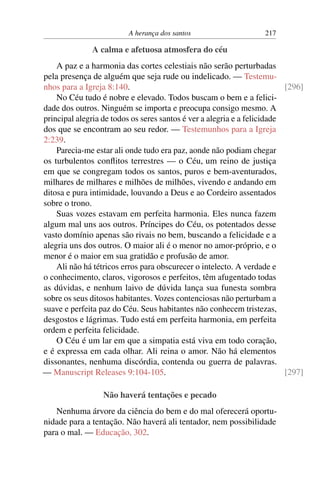 A herança dos santos 217
A calma e afetuosa atmosfera do céu
A paz e a harmonia das cortes celestiais não serão perturbadas
pela presença de alguém que seja rude ou indelicado. — Testemu-
nhos para a Igreja 8:140. [296]
No Céu tudo é nobre e elevado. Todos buscam o bem e a felici-
dade dos outros. Ninguém se importa e preocupa consigo mesmo. A
principal alegria de todos os seres santos é ver a alegria e a felicidade
dos que se encontram ao seu redor. — Testemunhos para a Igreja
2:239.
Parecia-me estar ali onde tudo era paz, aonde não podiam chegar
os turbulentos conflitos terrestres — o Céu, um reino de justiça
em que se congregam todos os santos, puros e bem-aventurados,
milhares de milhares e milhões de milhões, vivendo e andando em
ditosa e pura intimidade, louvando a Deus e ao Cordeiro assentados
sobre o trono.
Suas vozes estavam em perfeita harmonia. Eles nunca fazem
algum mal uns aos outros. Príncipes do Céu, os potentados desse
vasto domínio apenas são rivais no bem, buscando a felicidade e a
alegria uns dos outros. O maior ali é o menor no amor-próprio, e o
menor é o maior em sua gratidão e profusão de amor.
Ali não há tétricos erros para obscurecer o intelecto. A verdade e
o conhecimento, claros, vigorosos e perfeitos, têm afugentado todas
as dúvidas, e nenhum laivo de dúvida lança sua funesta sombra
sobre os seus ditosos habitantes. Vozes contenciosas não perturbam a
suave e perfeita paz do Céu. Seus habitantes não conhecem tristezas,
desgostos e lágrimas. Tudo está em perfeita harmonia, em perfeita
ordem e perfeita felicidade.
O Céu é um lar em que a simpatia está viva em todo coração,
e é expressa em cada olhar. Ali reina o amor. Não há elementos
dissonantes, nenhuma discórdia, contenda ou guerra de palavras.
— Manuscript Releases 9:104-105. [297]
Não haverá tentações e pecado
Nenhuma árvore da ciência do bem e do mal oferecerá oportu-
nidade para a tentação. Não haverá ali tentador, nem possibilidade
para o mal. — Educação, 302.
 