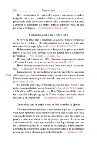 218 Eventos Finais
Ouvi aclamações de vitória dos anjos e dos santos remidos,
os quais ressoavam como dez milhares de instrumentos musicais,
porque não mais deveriam ser molestados e tentados por Satanás,
e porque os habitantes de outros mundos estavam livres de sua
presença e tentações. — História da Redenção, 416.
Comunhão com o pai e com o filho
O povo de Deus tem o privilégio de entreter franca comunhão
com o Pai e o Filho. ... O conheceremos face a face, sem um véu
obscurecedor de separação. — O Grande Conflito, 676-677.
Habitaremos para sempre com a Sua preciosa presença e frui-
remos a sua luz. Meu coração salta de alegria ante a animadora
perspectiva. — Nos Lugares Celestiais, 352.
O Céu é onde Cristo está. O Céu não seria Céu para os que amam
a Cristo se Ele não estivesse ali. — Manuscrito 41, 1897.
Haverá íntima e terna relação entre Deus e os santos ressuscita-
dos. — O Desejado de Todas as Nações, 606.
Lançando aos pés do Redentor as coroas que Ele nos colocou
sobre a cabeça, e tocando nossas harpas de ouro, encheremos todo o[298]
Céu de louvor Àquele que está sentado no trono. — Testemunhos
para a Igreja 8:254.
Se, durante esta vida, forem fiéis a Deus, no final “verão o Seu
rosto, e nas suas testas estará o Seu nome”. Apocalipse 22:4. E qual é
a felicidade do Céu senão a de ver a Deus? Que maior júbilo poderá
ter o pecador salvo pela graça de Cristo, do que contemplar a face
de Deus, e tê-Lo por Pai? — Testemunhos Seletos 3:266.
Comunhão com os anjos e com os fiéis de todas as épocas
Todo remido compreenderá o serviço dos anjos em sua própria
vida. Que maravilha será entreter conversa com o anjo que foi a
sua guarda desde os seus primeiros momentos, que lhe vigiou os
passos e cobriu a cabeça no dia de perigo, que com ele esteve no
vale da sombra da morte, que assinalou o seu lugar de repouso, que
foi o primeiro a saudá-lo na manhã da ressurreição, e dele aprender
a história da interposição divina na vida individual, e da cooperação
celeste em toda a obra em prol da humanidade. — Educação, 305.
 