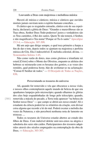 220 Eventos Finais
Louvando a Deus com majestosa e melodiosa música
Haverá ali música e cânticos; música e cânticos que ouvidos
mortais jamais ouviram nem o espírito humano concebeu. ...
O cântico que os resgatados entoarão, cântico este de sua experi-
ência, declarará a glória de Deus: “Grandes e maravilhosas são as
Tuas obras, Senhor Deus Todo-poderoso! justos e verdadeiros são
os Teus caminhos, ó Rei dos santos. Quem Te não temerá, ó Senhor,
e não magnificará o Teu nome? Porque só Tu és santo.” Apocalipse
15:3-4. — Educação, 307-309.
Há um anjo que dirige sempre, o qual toca primeiro a harpa a
fim de dar o tom, depois todos se ajuntam na majestosa e perfeita
música do Céu. Ela é indescritível. É melodia celestial, divina. —
Testemunhos Seletos 1:45.
Não como varão de dores, mas como glorioso e triunfante rei
estará [Cristo] sobre o Monte das Oliveiras, enquanto as aleluias dos
hebreus se misturarão com os hosanas dos gentios, e as vozes dos
remidos, qual poderosa hoste, hão de avolumar-se na aclamação:
“Coroai-O Senhor de todos.” — O Desejado de Todas as Nações,
830.
Perscrutando os tesouros do universo
Ali, quando for removido o véu que obscurece a nossa visão,
e nossos olhos contemplarem aquele mundo de beleza de que ora
apanhamos lampejos pelo microscópio; quando olharmos às glórias
dos céus hoje esquadrinhadas de longe pelo telescópio; quando,
removida a mácula do pecado, a Terra toda aparecer “na beleza do[301]
Senhor nosso Deus” — que campo se abrirá aos nosso estudo! Ali o
estudante da ciência poderá ler os relatórios da criação, sem divisar
coisa alguma que recorde a lei do mal. Poderá escutar a melodia das
vozes da Natureza, e não perceberá nenhuma nota de lamento ou
tristezas. ...
Todos os tesouros do Universo estarão abertos ao estudo dos
filhos de Deus. Com indizível deleite unir-nos-emos na alegria e
sabedoria dos seres não caídos. Participaremos dos tesouros adqui-
ridos através dos séculos empregados na contemplação da obra de
Deus. — Educação, 303-307.
 