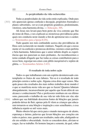 222 Eventos Finais
As perplexidades da vida esclarecidas
Todas as perplexidades da vida serão então explicadas. Onde para
nós apareciam apenas confusão e decepção, propósitos frustrados e[303]
planos subvertidos, ver-se-á um propósito grandioso, predominante,
vitorioso, uma harmonia divina. — Educação, 305.
Ali Jesus nos levará para bem perto da viva corrente que flui
do trono de Deus, e nos explicará as misteriosas providências pelas
quais nos conduziu neste mundo a fim de aprimorar-nos o caráter.
— Testemunhos para a Igreja 8:254.
Tudo quanto nos tem confundido acerca das providências de
Deus será esclarecido no mundo vindouro. Naquilo em que a nossa
mente só via confusão e promessas desfeitas, veremos a mais perfeita
e bela harmonia. Saberemos que o amor infinito dispôs as experi-
ências que nos pareciam as mais probantes. Ao reconhecermos o
terno cuidado dAquele que faz todas as coisas contribuírem para o
nosso bem, regozijar-nos-emos com júbilo inexprimível e repleto de
glória. — Testemunhos Seletos 3:433.
O resultado de toda nobre ação
Todos os que trabalharam com um espírito desinteressado con-
templarão os frutos de seus labores. Ver-se-á o resultado de todo
princípio correto e nobre ação. Alguma coisa disto aqui vemos. Mas
quão pouco dos resultados dos mais nobres trabalhos deste mundo é
o que se manifesta nesta vida aos que os fazem! Quantos labutam
abnegadamente, incansavelmente por aqueles que ficam além de seu
alcance e conhecimento! Pais e professores tombam em seu último
sono, parecendo o trabalho de sua vida ter sido feito em vão; não
sabem que sua fidelidade descerrou fontes de bênçãos que jamais[304]
poderão deixar de fluir; apenas pela fé vêem as crianças que educa-
ram tornarem-se uma bênção e inspiração a seus semelhantes, e essa
influência repetir-se mil vezes mais.
Muito obreiro há que envia para o mundo mensagens de alento,
esperança e ânimo, palavras que levam bênçãos aos corações em
todos os países; mas, quanto aos resultados, nada sabe, afadigando-se
ele em solidão e obscuridade. Assim se concedem dons, aliviam-se
cargas, faz-se trabalho. Os homens lançam a semente, da qual, sobre
 