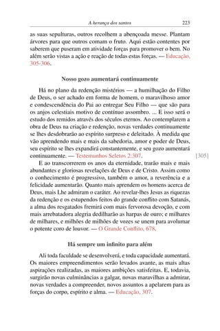 A herança dos santos 223
as suas sepulturas, outros recolhem a abençoada messe. Plantam
árvores para que outros comam o fruto. Aqui estão contentes por
saberem que puseram em atividade forças para promover o bem. No
além serão vistas a ação e reação de todas estas forças. — Educação,
305-306.
Nosso gozo aumentará continuamente
Há no plano da redenção mistérios — a humilhação do Filho
de Deus, o ser achado em forma de homem, o maravilhoso amor
e condescendência do Pai ao entregar Seu Filho — que são para
os anjos celestiais motivo de contínuo assombro. ... E isso será o
estudo dos remidos através dos séculos eternos. Ao contemplarem a
obra de Deus na criação e redenção, novas verdades continuamente
se lhes desdobrarão ao espírito surpreso e deleitado. À medida que
vão aprendendo mais e mais da sabedoria, amor e poder de Deus,
seu espírito se lhes expandirá constantemente, e seu gozo aumentará
continuamente. — Testemunhos Seletos 2:307. [305]
E ao transcorrerem os anos da eternidade, trarão mais e mais
abundantes e gloriosas revelações de Deus e de Cristo. Assim como
o conhecimento é progressivo, também o amor, a reverência e a
felicidade aumentarão. Quanto mais aprendem os homens acerca de
Deus, mais Lhe admiram o caráter. Ao revelar-lhes Jesus as riquezas
da redenção e os estupendos feitos do grande conflito com Satanás,
a alma dos resgatados fremirá com mais fervorosa devoção, e com
mais arrebatadora alegria dedilharão as harpas de ouro; e milhares
de milhares, e milhões de milhões de vozes se unem para avolumar
o potente coro de louvor. — O Grande Conflito, 678.
Há sempre um infinito para além
Ali toda faculdade se desenvolverá, e toda capacidade aumentará.
Os maiores empreendimentos serão levados avante, as mais altas
aspirações realizadas, as maiores ambições satisfeitas. E, todavia,
surgirão novas culminâncias a galgar, novas maravilhas a admirar,
novas verdades a compreender, novos assuntos a apelarem para as
forças do corpo, espírito e alma. — Educação, 307.
 