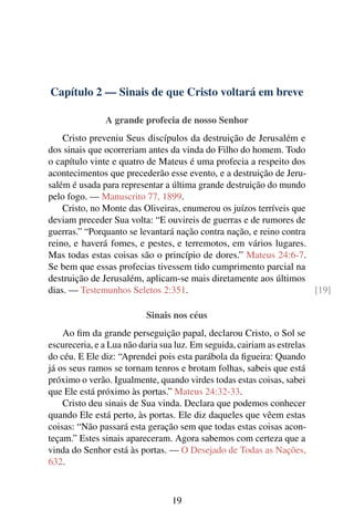 Capítulo 2 — Sinais de que Cristo voltará em breve
A grande profecia de nosso Senhor
Cristo preveniu Seus discípulos da destruição de Jerusalém e
dos sinais que ocorreriam antes da vinda do Filho do homem. Todo
o capítulo vinte e quatro de Mateus é uma profecia a respeito dos
acontecimentos que precederão esse evento, e a destruição de Jeru-
salém é usada para representar a última grande destruição do mundo
pelo fogo. — Manuscrito 77, 1899.
Cristo, no Monte das Oliveiras, enumerou os juízos terríveis que
deviam preceder Sua volta: “E ouvireis de guerras e de rumores de
guerras.” “Porquanto se levantará nação contra nação, e reino contra
reino, e haverá fomes, e pestes, e terremotos, em vários lugares.
Mas todas estas coisas são o princípio de dores.” Mateus 24:6-7.
Se bem que essas profecias tivessem tido cumprimento parcial na
destruição de Jerusalém, aplicam-se mais diretamente aos últimos
dias. — Testemunhos Seletos 2:351. [19]
Sinais nos céus
Ao fim da grande perseguição papal, declarou Cristo, o Sol se
escureceria, e a Lua não daria sua luz. Em seguida, cairiam as estrelas
do céu. E Ele diz: “Aprendei pois esta parábola da figueira: Quando
já os seus ramos se tornam tenros e brotam folhas, sabeis que está
próximo o verão. Igualmente, quando virdes todas estas coisas, sabei
que Ele está próximo às portas.” Mateus 24:32-33.
Cristo deu sinais de Sua vinda. Declara que podemos conhecer
quando Ele está perto, às portas. Ele diz daqueles que vêem estas
coisas: “Não passará esta geração sem que todas estas coisas acon-
teçam.” Estes sinais apareceram. Agora sabemos com certeza que a
vinda do Senhor está às portas. — O Desejado de Todas as Nações,
632.
19
 