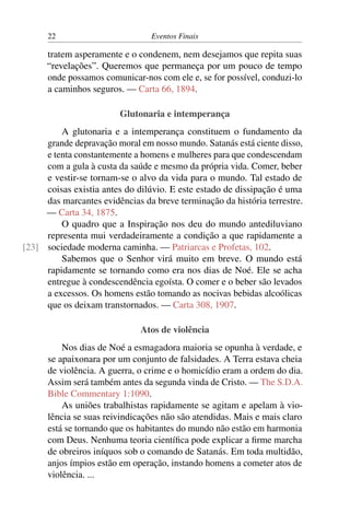 22 Eventos Finais
tratem asperamente e o condenem, nem desejamos que repita suas
“revelações”. Queremos que permaneça por um pouco de tempo
onde possamos comunicar-nos com ele e, se for possível, conduzi-lo
a caminhos seguros. — Carta 66, 1894.
Glutonaria e intemperança
A glutonaria e a intemperança constituem o fundamento da
grande depravação moral em nosso mundo. Satanás está ciente disso,
e tenta constantemente a homens e mulheres para que condescendam
com a gula à custa da saúde e mesmo da própria vida. Comer, beber
e vestir-se tornam-se o alvo da vida para o mundo. Tal estado de
coisas existia antes do dilúvio. E este estado de dissipação é uma
das marcantes evidências da breve terminação da história terrestre.
— Carta 34, 1875.
O quadro que a Inspiração nos deu do mundo antediluviano
representa mui verdadeiramente a condição a que rapidamente a
sociedade moderna caminha. — Patriarcas e Profetas, 102.[23]
Sabemos que o Senhor virá muito em breve. O mundo está
rapidamente se tornando como era nos dias de Noé. Ele se acha
entregue à condescendência egoísta. O comer e o beber são levados
a excessos. Os homens estão tomando as nocivas bebidas alcoólicas
que os deixam transtornados. — Carta 308, 1907.
Atos de violência
Nos dias de Noé a esmagadora maioria se opunha à verdade, e
se apaixonara por um conjunto de falsidades. A Terra estava cheia
de violência. A guerra, o crime e o homicídio eram a ordem do dia.
Assim será também antes da segunda vinda de Cristo. — The S.D.A.
Bible Commentary 1:1090.
As uniões trabalhistas rapidamente se agitam e apelam à vio-
lência se suas reivindicações não são atendidas. Mais e mais claro
está se tornando que os habitantes do mundo não estão em harmonia
com Deus. Nenhuma teoria científica pode explicar a firme marcha
de obreiros iníquos sob o comando de Satanás. Em toda multidão,
anjos ímpios estão em operação, instando homens a cometer atos de
violência. ...
 