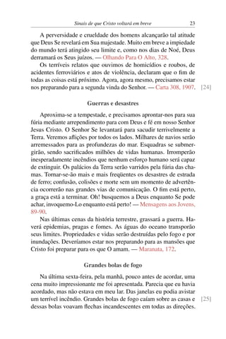 Sinais de que Cristo voltará em breve 23
A perversidade e crueldade dos homens alcançarão tal atitude
que Deus Se revelará em Sua majestade. Muito em breve a impiedade
do mundo terá atingido seu limite e, como nos dias de Noé, Deus
derramará os Seus juízos. — Olhando Para O Alto, 328.
Os terríveis relatos que ouvimos de homicídios e roubos, de
acidentes ferroviários e atos de violência, declaram que o fim de
todas as coisas está próximo. Agora, agora mesmo, precisamos estar
nos preparando para a segunda vinda do Senhor. — Carta 308, 1907. [24]
Guerras e desastres
Aproxima-se a tempestade, e precisamos aprontar-nos para sua
fúria mediante arrependimento para com Deus e fé em nosso Senhor
Jesus Cristo. O Senhor Se levantará para sacudir terrivelmente a
Terra. Veremos aflições por todos os lados. Milhares de navios serão
arremessados para as profundezas do mar. Esquadras se submer-
girão, sendo sacrificados milhões de vidas humanas. Irromperão
inesperadamente incêndios que nenhum esforço humano será capaz
de extinguir. Os palácios da Terra serão varridos pela fúria das cha-
mas. Tornar-se-ão mais e mais freqüentes os desastres de estrada
de ferro; confusão, colisões e morte sem um momento de advertên-
cia ocorrerão nas grandes vias de comunicação. O fim está perto,
a graça está a terminar. Oh! busquemos a Deus enquanto Se pode
achar, invoquemo-Lo enquanto está perto! — Mensagens aos Jovens,
89-90.
Nas últimas cenas da história terrestre, grassará a guerra. Ha-
verá epidemias, pragas e fomes. As águas do oceano transporão
seus limites. Propriedades e vidas serão destruídas pelo fogo e por
inundações. Deveríamos estar nos preparando para as mansões que
Cristo foi preparar para os que O amam. — Maranata, 172.
Grandes bolas de fogo
Na última sexta-feira, pela manhã, pouco antes de acordar, uma
cena muito impressionante me foi apresentada. Parecia que eu havia
acordado, mas não estava em meu lar. Das janelas eu podia avistar
um terrível incêndio. Grandes bolas de fogo caíam sobre as casas e [25]
dessas bolas voavam flechas incandescentes em todas as direções.
 