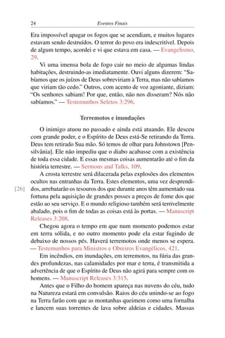 24 Eventos Finais
Era impossível apagar os fogos que se acendiam, e muitos lugares
estavam sendo destruídos. O terror do povo era indescritível. Depois
de algum tempo, acordei e vi que estava em casa. — Evangelismo,
29.
Vi uma imensa bola de fogo cair no meio de algumas lindas
habitações, destruindo-as imediatamente. Ouvi alguns dizerem: “Sa-
bíamos que os juízos de Deus sobreviriam à Terra, mas não sabíamos
que viriam tão cedo.” Outros, com acento de voz agoniante, diziam:
“Os senhores sabiam! Por que, então, não nos disseram? Nós não
sabíamos.” — Testemunhos Seletos 3:296.
Terremotos e inundações
O inimigo atuou no passado e ainda está atuando. Ele desceu
com grande poder, e o Espírito de Deus está-Se retirando da Terra.
Deus tem retirado Sua mão. Só temos de olhar para Johnstown [Pen-
silvânia]. Ele não impediu que o diabo acabasse com a existência
de toda essa cidade. E essas mesmas coisas aumentarão até o fim da
história terrestre. — Sermons and Talks, 109.
A crosta terrestre será dilacerada pelas explosões dos elementos
ocultos nas entranhas da Terra. Estes elementos, uma vez desprendi-
dos, arrebatarão os tesouros dos que durante anos têm aumentado sua[26]
fortuna pela aquisição de grandes posses a preços de fome dos que
estão ao seu serviço. E o mundo religioso também será terrivelmente
abalado, pois o fim de todas as coisas está às portas. — Manuscript
Releases 3:208.
Chegou agora o tempo em que num momento podemos estar
em terra sólida, e no outro momento pode ela estar fugindo de
debaixo de nossos pés. Haverá terremotos onde menos se espera.
— Testemunhos para Ministros e Obreiros Evangélicos, 421.
Em incêndios, em inundações, em terremotos, na fúria das gran-
des profundezas, nas calamidades por mar e terra, é transmitida a
advertência de que o Espírito de Deus não agirá para sempre com os
homens. — Manuscript Releases 3:315.
Antes que o Filho do homem apareça nas nuvens do céu, tudo
na Natureza estará em convulsão. Raios do céu unindo-se ao fogo
na Terra farão com que as montanhas queimem como uma fornalha
e lancem suas torrentes de lava sobre aldeias e cidades. Massas
 