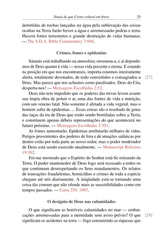 Sinais de que Cristo voltará em breve 25
derretidas de rochas lançadas na água pela sublevação das coisas
ocultas na Terra farão ferver a água e arremessarão pedras e terra.
Haverá fortes terremotos e grande destruição de vidas humanas.
— The S.D.A. Bible Commentary 7:946.
Crimes, fomes e epidemias
Satanás está trabalhando na atmosfera; envenena-a, e aí depende-
mos de Deus quanto à vida — nossa vida presente e eterna. E estando
na posição em que nos encontramos, importa estarmos inteiramente
alerta, totalmente devotados, de todo convertidos e consagrados a [27]
Deus. Mas parece que nos achamos como paralisados. Deus do Céu,
desperta-nos! — Mensagens Escolhidas 2:52.
Deus não tem impedido que os poderes das trevas levem avante
sua ímpia obra de poluir o ar, uma das fontes de vida e nutrição,
com um veneno fatal. Não somente é afetada a vida vegetal, mas o
homem sofre de epidemias. ... Essas coisas são o resultado de gotas
das taças da ira de Deus que estão sendo borrifadas sobre a Terra,
e constituem apenas débeis representações do que acontecerá no
futuro próximo. — Mensagens Escolhidas 3:391.
As fomes aumentarão. Epidemias arrebatarão milhares de vidas.
Perigos provenientes dos poderes de fora e de atuações satânicas por
dentro estão por toda parte ao nosso redor, mas o poder moderador
de Deus está sendo exercido atualmente. — Manuscript Releases
19:382.
Foi-me mostrado que o Espírito do Senhor está-Se retirando da
Terra. O poder mantenedor de Deus logo será recusado a todos os
que continuam desrespeitando os Seus mandamentos. Os relatos
de transações fraudulentas, homicídios e crimes de toda a espécie
chegam até nós diariamente. A iniqüidade está-se tornando uma
coisa tão comum que não ofende mais as suscetibilidades como em
tempos passados. — Carta 258, 1907.
O desígnio de Deus nas calamidades
O que significam as horríveis calamidades no mar — embar-
cações arremessadas para a eternidade sem aviso prévio? O que [28]
significam os acidentes na terra — fogo consumindo as riquezas que
 