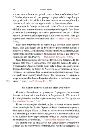 26 Eventos Finais
homens acumularam, em grande parte pela opressão dos pobres?
O Senhor não intervirá para proteger a propriedade daqueles que
transgridem Sua lei, violam Seu concerto e calcam aos pés o Seu
sábado, aceitando em seu lugar um dia de descanso espúrio.
As pragas de Deus já estão caindo sobre a Terra, arrebatando os
edifícios mais suntuosos como por um sopro de fogo do Céu. Esses
juízos não farão com que os cristãos professos caiam em si? Deus
permite que sobrevenham para que o mundo se acautele, para que
os pecadores temam e tremam diante dEle. — Manuscript Releases
3:311.
Deus tem um propósito ao permitir que ocorram essas calami-
dades. Elas constituem um de Seus meios para chamar homens e
mulheres à razão. Mediante atuações incomuns pela Natureza, Deus
expressará a instrumentalidades humanas em dúvida o que Ele revela
claramente em Sua Palavra. — Manuscript Releases 19:279.
Quão freqüentemente ouvimos de terremotos e furacões, de des-
truição pelo fogo e inundações, com grandes perdas de vidas e
propriedades! Aparentemente essas calamidades são caprichosos
desencadeamentos de forças da Natureza, desorganizadas e desgo-
vernadas, inteiramente fora do controle do homem; mas em todas
elas pode ler-se o propósito de Deus. Elas estão entre os instrumen-
tos pelos quais Ele busca despertar a homens e mulheres para que
sintam o perigo. — Profetas e Reis, 277.[29]
Os eventos futuros estão nas mãos do Senhor
O mundo não está sem um governante. O programa dos sucessos
futuros está nas mãos do Senhor. A Majestade do Céu tem sob
Sua direção o destino das nações e os negócios de Sua igreja. —
Testemunhos Seletos 2:352.
Essas representações simbólicas [as serpentes ardentes no de-
serto] têm dupla finalidade. O povo de Deus não somente aprende
delas que as forças físicas da Terra estão sob o controle do Criador,
mas também que os movimentos religiosos das nações se acham sob
o Seu domínio. Isto é especialmente verdade no tocante à imposição
da observância do domingo. — Manuscript Releases 19:281.
Na grande obra de finalização nos defrontaremos com perple-
xidades que não saberemos contornar, mas não nos esqueçamos de
 
