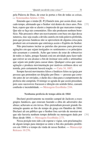 “Quando sucederão estas coisas?” 31
pela Palavra de Deus, de estar às portas o fim de todas as coisas.
— Testemunhos Seletos 1:504.
Entendo que o irmão [E. P.] Daniels tem, por assim dizer, mar-
cado tempo, afirmando que o Senhor virá dentro de cinco anos. Pois [35]
bem, espero que não se alastre a impressão de que marcamos tempo.
Que não se faça tais comentários. Eles não produzem nenhum bene-
fício. Não procureis obter um reavivamento com base em algo dessa
natureza, mas seja usada a devida cautela em toda palavra proferida,
para que pessoas fanáticas não se aproveitem de alguma coisa para
produzir um avivamento que entristeça assim o Espírito do Senhor.
Não precisamos incitar as paixões das pessoas para provocar
agitações em que sejam instigados os sentimentos e os princípios
não assumam o controle. Acho que temos de estar de sobreaviso
de todos os lados, porque Satanás está em atividade para fazer tudo
que estiver ao seu alcance a fim de insinuar seus ardis e artimanhas
que sejam um poder para causar dano. Qualquer coisa que cause
agitação e produza movimentação por motivos errôneos deve ser
temida, pois certamente haverá reação. — Carta 34, 1887.
Sempre haverá movimentos falsos e fanáticos feitos na igreja por
pessoas que pretendem ser dirigidas por Deus — pessoas que corre-
rão antes de ser enviadas, e darão dia e data para o cumprimento da
profecia não cumprida. O inimigo se agrada de que assim procedam,
pois seus sucessivos fracassos e direção em sentido falso, causam
confusão e incredulidade. — Mensagens Escolhidas 2:84.
Nenhuma profecia de tempo além de 1844
Declarei positivamente na reunião campal de Jackson a esses
grupos fanáticos, que estavam fazendo a obra do adversário das
almas; achavam-se em trevas. Eles pretendiam possuir grande ilu-
minação quanto ao fim do tempo de graça em Outubro de 1844.
Declarei ali em público que o Senhor fora servido de mostrar-me
que não haveria nenhum tempo definido na mensagem dada por [36]
Deus desde 1844. — Mensagens Escolhidas 2:73.
Nossa posição tem sido a de esperar e vigiar, sem proclamações
de algum tempo para interpor-se entre o fim dos períodos proféti-
cos em 1844 e o tempo da vinda de nosso Senhor. — Manuscript
Releases 10:270.
 
