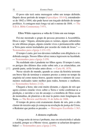 32 Eventos Finais
O povo não terá outra mensagem sobre um tempo definido.
Depois desse período de tempo (Apocalipse 10:4-6), estendendo-
se de 1842 a 1844, não pode haver um traçado definido do tempo
profético. A contagem mais longa vai até o outono de 1844. — The
S.D.A. Bible Commentary 7:971.
Ellen White esperava a volta de Cristo em seu tempo
Foi-me mostrado o grupo de pessoas presentes à Assembléia.
Disse o anjo: “Alguns, alimento para os vermes, alguns submetidos
às sete últimas pragas, alguns estarão vivos e permanecerão sobre
a Terra para serem trasladados por ocasião da vinda de Jesus.” —
Testemunhos para a Igreja 1:131-132.
O tempo é curto, por isso devemos trabalhar com diligência e re-
dobrada energia. Nossos filhos talvez nunca ingressem na faculdade.
— Testemunhos para a Igreja 3:159.
Na realidade não é prudente ter filhos agora. O tempo é curto,
os perigos dos últimos dias estão sobre nós, e as criancinhas, em
grande parte, serão levadas antes disso. — Carta 48, 1876.[37]
Nesse século do mundo, quando as cenas da história terrestre
em breve hão de terminar e estamos prestes a entrar no tempo da
angústia tal como nunca houve, quanto menor o número de casa-
mentos realizados tanto melhor para todos, homens e mulheres.
— Testemunhos Seletos 2:124.
Chegará a hora; não está muito distante, e alguns de nós que
agora cremos estarão vivos sobre a Terra e verão confirmar-se a
predição, e ouvirão a voz do arcanjo e a trombeta de Deus ecoar
de montanhas, de planícies e do mar às partes mais longínquas da
Terra. — The Review and Herald, 31 de Julho de 1888.
O tempo de prova está exatamente diante de nós, pois o alto
clamor do terceiro anjo já começou na revelação da justiça de Cristo,
o Redentor que perdoa os pecados. — Mensagens Escolhidas 1:363.
A demora explicada
A longa noite de trevas é probante, mas em misericórdia é adiada
a manhã, porque se o Mestre viesse, quantos se achariam desaperce-
bidos! — Testemunhos para a Igreja 2:194.
 