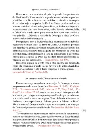 “Quando sucederão estas coisas?” 33
Houvessem os adventistas, depois do grande desapontamento
de 1844, sustido firme sua fé e seguido avante unidos, segundo a
providência de Deus lhes abria o caminho, recebendo a mensagem
do terceiro anjo e no poder do Espírito Santo proclamando-a ao
mundo, haveriam visto a salvação de Deus, o Senhor teria operado
poderosamente com os esforços deles, a obra haveria sido concluída, [38]
e Cristo teria vindo antes para receber Seu povo para dar-lhe o
seu galardão. ... Não era a vontade de Deus que a vinda de Cristo
houvesse sido assim retardada. ...
Por quarenta anos a incredulidade, a murmuração e a rebelião
excluíram o antigo Israel da terra de Canaã. Os mesmos pecados
têm retardado a entrada do Israel moderna na Canaã celestial. Em
nenhum dos casos houve falta da parte das promessas de Deus. É a
incredulidade, a mundanidade, a falta de consagração e a contenda
entre o professo povo de Deus que nos têm detido neste mundo de
pecado e dor por tantos anos. — Evangelismo, 695-696.
Houvesse a igreja de Cristo feito a obra que lhe era designada,
como Ele ordenou, o mundo inteiro haveria sido antes advertido, e
o Senhor Jesus teria vindo à Terra em poder e grande glória. — O
Desejado de Todas as Nações, 634.
As promessas de Deus são condicionais
Em suas mensagens aos homens, os anjos de Deus apresentam o
tempo como sendo muito breve. Ver Romanos 13:11-12; 1 Coríntios
7:29; 1 Tessalonicenses 4:15-17; Hebreus 10:25; Tiago 5:8-9; 1 Pe-
dro 4:7; Apocalipse 22:6-7. Assim me tem sempre sido apresentado.
Verdade é que o tempo se tem prolongado além do que esperávamos
nos primitivos dias desta mensagem. Nosso Salvador não apareceu
tão breve como esperávamos. Falhou, porém, a Palavra de Deus?
Absolutamente! Cumpre lembrar que as promessas e as ameaças
de Deus são igualmente condicionais. Ver Jeremias 18:7-10; Jonas
3:4-10. ... [39]
Talvez tenhamos de permanecer muitos anos mais neste mundo
por causa de insubordinação, como aconteceu com os filhos de Israel;
mas por amor de Cristo, Seu povo não deve acrescentar pecado a
pecado, responsabilizando a Deus pela conseqüência de seu próprio
procedimento errado. — Evangelismo, 695-696.
 
