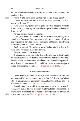 36 Eventos Finais
em que tudo será revelado, isso influirá sobre o nosso caráter. Um
irmão me disse:
“Irmã White, acha que o Senhor virá dentro de dez anos?”[42]
“Que diferença fará para o irmão se Ele vier dentro de dois,
quatro ou dez anos?”
“Ora”, disse ele, “penso que, nalguns aspectos, eu agiria de modo
diferente do que faço agora, se soubesse que o Senhor viria dentro
de dez anos.”
“O que o irmão faria?” perguntei.
“Ora”, disse ele, “eu venderia minha propriedade, começaria a
examinar a Palavra de Deus, procuraria advertir as pessoas e levá-las
a se prepararem para Sua vinda, e suplicaria a Deus que eu estivesse
preparado para o encontro com Ele.”
Então perguntei: “Se soubesse que o Senhor não viria dentro de
vinte anos, viveria de maneira diferente?”
Ele respondeu: “Penso que sim.” ...
Quão egoísta era a expressão de que levaria uma vida diferente
caso soubesse que o seu Senhor viria dentro de dez anos! Pois bem,
Enoque andou trezentos anos com Deus. Isto é uma lição para nós,
a fim de que andemos cada dia com Deus, e não estaremos seguros
se não esperarmos e vigiarmos. — Manuscrito 10, 1886.
A brevidade do tempo
Que o Senhor, de dia e de noite, não dê descanso aos que são
agora descuidados e na causa e obra de Deus! O fim está próximo.
Isto é o que Jesus quer que sempre mantenhamos diante de nós — a
brevidade do tempo. — Carta 97, 1886.
Quando, com os remidos, estivermos em pé sobre o mar de
vidro, com harpas de ouro e coroas de glória, tendo à nossa frente a
imensurável eternidade, então veremos como foi curto o período de
provação e espera. — Manuscript Releases 10:266.[43]
 
