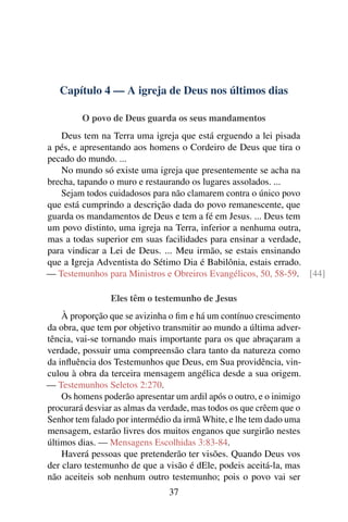 Capítulo 4 — A igreja de Deus nos últimos dias
O povo de Deus guarda os seus mandamentos
Deus tem na Terra uma igreja que está erguendo a lei pisada
a pés, e apresentando aos homens o Cordeiro de Deus que tira o
pecado do mundo. ...
No mundo só existe uma igreja que presentemente se acha na
brecha, tapando o muro e restaurando os lugares assolados. ...
Sejam todos cuidadosos para não clamarem contra o único povo
que está cumprindo a descrição dada do povo remanescente, que
guarda os mandamentos de Deus e tem a fé em Jesus. ... Deus tem
um povo distinto, uma igreja na Terra, inferior a nenhuma outra,
mas a todas superior em suas facilidades para ensinar a verdade,
para vindicar a Lei de Deus. ... Meu irmão, se estais ensinando
que a Igreja Adventista do Sétimo Dia é Babilônia, estais errado.
— Testemunhos para Ministros e Obreiros Evangélicos, 50, 58-59. [44]
Eles têm o testemunho de Jesus
À proporção que se avizinha o fim e há um contínuo crescimento
da obra, que tem por objetivo transmitir ao mundo a última adver-
tência, vai-se tornando mais importante para os que abraçaram a
verdade, possuir uma compreensão clara tanto da natureza como
da influência dos Testemunhos que Deus, em Sua providência, vin-
culou à obra da terceira mensagem angélica desde a sua origem.
— Testemunhos Seletos 2:270.
Os homens poderão apresentar um ardil após o outro, e o inimigo
procurará desviar as almas da verdade, mas todos os que crêem que o
Senhor tem falado por intermédio da irmã White, e lhe tem dado uma
mensagem, estarão livres dos muitos enganos que surgirão nestes
últimos dias. — Mensagens Escolhidas 3:83-84.
Haverá pessoas que pretenderão ter visões. Quando Deus vos
der claro testemunho de que a visão é dEle, podeis aceitá-la, mas
não aceiteis sob nenhum outro testemunho; pois o povo vai ser
37
 