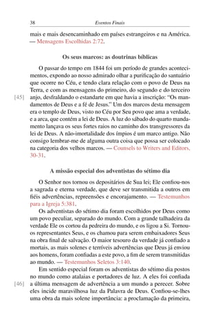 38 Eventos Finais
mais e mais desencaminhado em países estrangeiros e na América.
— Mensagens Escolhidas 2:72.
Os seus marcos: as doutrinas bíblicas
O passar do tempo em 1844 foi um período de grandes aconteci-
mentos, expondo ao nosso admirado olhar a purificação do santuário
que ocorre no Céu, e tendo clara relação com o povo de Deus na
Terra, e com as mensagens do primeiro, do segundo e do terceiro
anjo, desfraldando o estandarte em que havia a inscrição: “Os man-[45]
damentos de Deus e a fé de Jesus.” Um dos marcos desta mensagem
era o templo de Deus, visto no Céu por Seu povo que ama a verdade,
e a arca, que contém a lei de Deus. A luz do sábado do quarto manda-
mento lançava os seus fortes raios no caminho dos transgressores da
lei de Deus. A não-imortalidade dos ímpios é um marco antigo. Não
consigo lembrar-me de alguma outra coisa que possa ser colocado
na categoria dos velhos marcos. — Counsels to Writers and Editors,
30-31.
A missão especial dos adventistas do sétimo dia
O Senhor nos tornou os depositários de Sua lei; Ele confiou-nos
a sagrada e eterna verdade, que deve ser transmitida a outros em
fiéis advertências, repreensões e encorajamento. — Testemunhos
para a Igreja 5:381.
Os adventistas do sétimo dia foram escolhidos por Deus como
um povo peculiar, separado do mundo. Com a grande talhadeira da
verdade Ele os cortou da pedreira do mundo, e os ligou a Si. Tornou-
os representantes Seus, e os chamou para serem embaixadores Seus
na obra final de salvação. O maior tesouro da verdade já confiado a
mortais, as mais solenes e terríveis advertências que Deus já enviou
aos homens, foram confiadas a este povo, a fim de serem transmitidas
ao mundo. — Testemunhos Seletos 3:140.
Em sentido especial foram os adventistas do sétimo dia postos
no mundo como atalaias e portadores de luz. A eles foi confiada
a última mensagem de advertência a um mundo a perecer. Sobre[46]
eles incide maravilhosa luz da Palavra de Deus. Confiou-se-lhes
uma obra da mais solene importância: a proclamação da primeira,
 