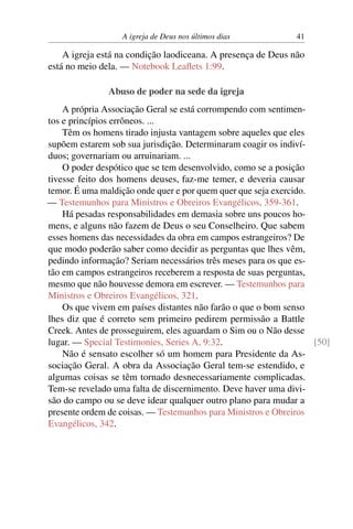 A igreja de Deus nos últimos dias 41
A igreja está na condição laodiceana. A presença de Deus não
está no meio dela. — Notebook Leaflets 1:99.
Abuso de poder na sede da igreja
A própria Associação Geral se está corrompendo com sentimen-
tos e princípios errôneos. ...
Têm os homens tirado injusta vantagem sobre aqueles que eles
supõem estarem sob sua jurisdição. Determinaram coagir os indiví-
duos; governariam ou arruinariam. ...
O poder despótico que se tem desenvolvido, como se a posição
tivesse feito dos homens deuses, faz-me temer, e deveria causar
temor. É uma maldição onde quer e por quem quer que seja exercido.
— Testemunhos para Ministros e Obreiros Evangélicos, 359-361.
Há pesadas responsabilidades em demasia sobre uns poucos ho-
mens, e alguns não fazem de Deus o seu Conselheiro. Que sabem
esses homens das necessidades da obra em campos estrangeiros? De
que modo poderão saber como decidir as perguntas que lhes vêm,
pedindo informação? Seriam necessários três meses para os que es-
tão em campos estrangeiros receberem a resposta de suas perguntas,
mesmo que não houvesse demora em escrever. — Testemunhos para
Ministros e Obreiros Evangélicos, 321.
Os que vivem em países distantes não farão o que o bom senso
lhes diz que é correto sem primeiro pedirem permissão a Battle
Creek. Antes de prosseguirem, eles aguardam o Sim ou o Não desse
lugar. — Special Testimonies, Series A, 9:32. [50]
Não é sensato escolher só um homem para Presidente da As-
sociação Geral. A obra da Associação Geral tem-se estendido, e
algumas coisas se têm tornado desnecessariamente complicadas.
Tem-se revelado uma falta de discernimento. Deve haver uma divi-
são do campo ou se deve idear qualquer outro plano para mudar a
presente ordem de coisas. — Testemunhos para Ministros e Obreiros
Evangélicos, 342.
 