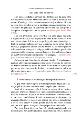 A igreja de Deus nos últimos dias 43
Deus porá tudo em ordem
Não há necessidade de duvidar, de estar temeroso de que a obra
não seja bem-sucedida. Deus está à testa da obra, e porá tudo em
ordem. Caso haja coisas necessitando serem ajustadas na direção
da obra, Deus atenderá a isso, e trabalhará para endireitar todo erro.
Tenhamos fé que Deus vai conduzir a nobre nau que transporta o
Seu povo, em segurança, para o porto. — Mensagens Escolhidas
2:390.
Não tem Deus uma igreja viva? Ele tem uma igreja, mas esta
é a igreja militante, e não a igreja triunfante. Entristecemo-nos de
que haja membros defeituosos, de que haja joio no meio do trigo. ...
Embora existam males na igreja, e tenham de existir até ao fim do
mundo, a igreja destes últimos dias há de ser a luz do mundo poluído
e desmoralizado pelo pecado. A igreja, débil e defeituosa, precisando
ser repreendida, advertida e aconselhada, é o único objeto na Terra
ao qual Cristo confere Sua suprema consideração. — Testemunhos
para Ministros e Obreiros Evangélicos, 45-49.
Os baluartes de Satanás nunca hão de triunfar. A vitória acom-
panhará a terceira mensagem angélica. Como o Capitão do exército
do Senhor derribou os muros de Jericó, assim triunfará o povo que
guarda os mandamentos do Senhor e serão derrotados todos os
elementos oponentes. — Testemunhos para Ministros e Obreiros
Evangélicos, 410. [53]
É recomendada a distribuição de responsabilidades
O que necessitamos agora é de reorganização. Precisamos co-
meçar pelos alicerces e edificar sobre um princípio diferente. ...
Aqui há homens que estão à frente de nossas várias institui-
ções, dos interesses educacionais e das associações em localidades e
Estados diferentes. Todos estes devem ser homens representativos,
ter voz ativa em elaborar e formar os planos que serão postos em
execução. Deve haver mais de um, dois ou três homens para atender
a todo o vasto campo. A obra é grande, e não há uma mente humana
que, por si só, possa planejar a obra que precisa ser efetuada. ...
Pois bem, desejo dizer que Deus não pôs algum régio poder em
nossas fileiras para controlar este ou aquele ramo da obra. O trabalho
 