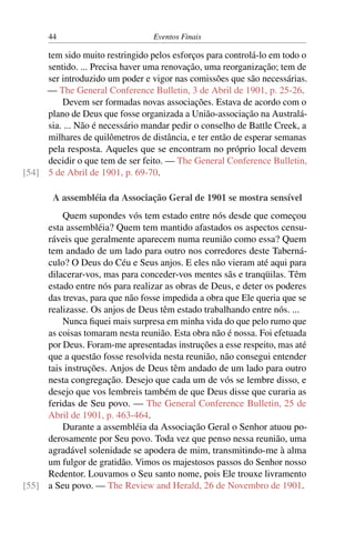 44 Eventos Finais
tem sido muito restringido pelos esforços para controlá-lo em todo o
sentido. ... Precisa haver uma renovação, uma reorganização; tem de
ser introduzido um poder e vigor nas comissões que são necessárias.
— The General Conference Bulletin, 3 de Abril de 1901, p. 25-26.
Devem ser formadas novas associações. Estava de acordo com o
plano de Deus que fosse organizada a União-associação na Australá-
sia. ... Não é necessário mandar pedir o conselho de Battle Creek, a
milhares de quilômetros de distância, e ter então de esperar semanas
pela resposta. Aqueles que se encontram no próprio local devem
decidir o que tem de ser feito. — The General Conference Bulletin,
5 de Abril de 1901, p. 69-70.[54]
A assembléia da Associação Geral de 1901 se mostra sensível
Quem supondes vós tem estado entre nós desde que começou
esta assembléia? Quem tem mantido afastados os aspectos censu-
ráveis que geralmente aparecem numa reunião como essa? Quem
tem andado de um lado para outro nos corredores deste Taberná-
culo? O Deus do Céu e Seus anjos. E eles não vieram até aqui para
dilacerar-vos, mas para conceder-vos mentes sãs e tranqüilas. Têm
estado entre nós para realizar as obras de Deus, e deter os poderes
das trevas, para que não fosse impedida a obra que Ele queria que se
realizasse. Os anjos de Deus têm estado trabalhando entre nós. ...
Nunca fiquei mais surpresa em minha vida do que pelo rumo que
as coisas tomaram nesta reunião. Esta obra não é nossa. Foi efetuada
por Deus. Foram-me apresentadas instruções a esse respeito, mas até
que a questão fosse resolvida nesta reunião, não consegui entender
tais instruções. Anjos de Deus têm andado de um lado para outro
nesta congregação. Desejo que cada um de vós se lembre disso, e
desejo que vos lembreis também de que Deus disse que curaria as
feridas de Seu povo. — The General Conference Bulletin, 25 de
Abril de 1901, p. 463-464.
Durante a assembléia da Associação Geral o Senhor atuou po-
derosamente por Seu povo. Toda vez que penso nessa reunião, uma
agradável solenidade se apodera de mim, transmitindo-me à alma
um fulgor de gratidão. Vimos os majestosos passos do Senhor nosso
Redentor. Louvamos o Seu santo nome, pois Ele trouxe livramento
a Seu povo. — The Review and Herald, 26 de Novembro de 1901.[55]
 