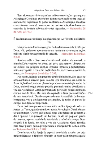 A igreja de Deus nos últimos dias 45
Tem sido necessário organizar uniões-associações, para que a
Associação Geral não exerça um domínio arbitrário sobre todas as
associações separadas. O poder conferido à Associação não deve
concentrar-se num só homem, ou em dois ou seis; deve haver um
conselho de homens sobre as divisões separadas. — Manuscrito 26
de Abril de 1903.
É reafirmada a confiança na organização Adventista do Sétimo
Dia
Não podemos desviar-nos agora do fundamento estabelecido por
Deus. Não podemos agora entrar em nenhuma nova organização;
pois isto significaria apostasia da verdade. — Mensagens Escolhidas
2:390.
Sou instruída a dizer aos adventistas do sétimo dia em todo o
mundo: Deus chamou-nos como um povo para sermos-Lhe particu-
lar tesouro. Ele designou que Sua igreja na Terra esteja perfeitamente
unida no Espírito e conselho do Senhor dos exércitos até ao fim do
tempo. — Mensagens Escolhidas 2:397.
Por vezes, quando um pequeno grupo de homens, aos quais se
acha confiada a direção geral da obra tem procurado, em nome da
Associação Geral, exercer planos imprudentes e restringir a obra de
Deus, tenho dito que eu não poderia por mais tempo considerar a
voz da Associação Geral, representada por esses poucos homens,
como a voz de Deus. Mas isto não equivale a dizer que as decisões [56]
de uma Associação Geral composta de uma Assembléia de homens
representativos e devidamente designados, de todas as partes do
campo, não deva ser respeitada.
Deus ordenou que os representantes de Sua igreja de todas as
partes da Terra, quando reunidos numa Associação Geral, devam
ter autoridade. O erro que alguns estão em perigo de cometer, é
dar à opinião e ao juízo de um homem, ou de um pequeno grupo
de homens, a plena medida de autoridade e influência de que Deus
revestiu Sua igreja, no juízo e voz da Associação Geral reunida
para fazer planos para a prosperidade e avançamento de Sua obra.
— Testemunhos Seletos 3:408.
Deus investiu Sua igreja de especial autoridade e poder, por cuja
desconsideração e desprezo ninguém se pode justificar; pois aquele
 