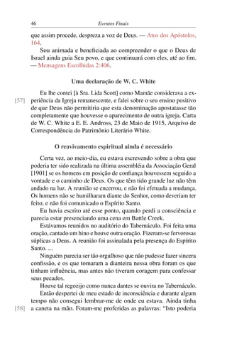 46 Eventos Finais
que assim procede, despreza a voz de Deus. — Atos dos Apóstolos,
164.
Sou animada e beneficiada ao compreender o que o Deus de
Israel ainda guia Seu povo, e que continuará com eles, até ao fim.
— Mensagens Escolhidas 2:406.
Uma declaração de W. C. White
Eu lhe contei [à Sra. Lida Scott] como Mamãe considerava a ex-
periência da Igreja remanescente, e falei sobre o seu ensino positivo[57]
de que Deus não permitiria que esta denominação apostatasse tão
completamente que houvesse o aparecimento de outra igreja. Carta
de W. C. White a E. E. Andross, 23 de Maio de 1915, Arquivo de
Correspondência do Patrimônio Literário White.
O reavivamento espiritual ainda é necessário
Certa vez, ao meio-dia, eu estava escrevendo sobre a obra que
poderia ter sido realizada na última assembléia da Associação Geral
[1901] se os homens em posição de confiança houvessem seguido a
vontade e o caminho de Deus. Os que têm tido grande luz não têm
andado na luz. A reunião se encerrou, e não foi efetuada a mudança.
Os homens não se humilharam diante do Senhor, como deveriam ter
feito, e não foi comunicado o Espírito Santo.
Eu havia escrito até esse ponto, quando perdi a consciência e
parecia estar presenciando uma cena em Battle Creek.
Estávamos reunidos no auditório do Tabernáculo. Foi feita uma
oração, cantado um hino e houve outra oração. Fizeram-se fervorosas
súplicas a Deus. A reunião foi assinalada pela presença do Espírito
Santo. ...
Ninguém parecia ser tão orgulhoso que não pudesse fazer sincera
confissão, e os que tomaram a dianteira nessa obra foram os que
tinham influência, mas antes não tiveram coragem para confessar
seus pecados.
Houve tal regozijo como nunca dantes se ouvira no Tabernáculo.
Então despertei de meu estado de inconsciência e durante algum
tempo não consegui lembrar-me de onde eu estava. Ainda tinha
a caneta na mão. Foram-me proferidas as palavras: “Isto poderia[58]
 