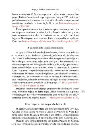 A igreja de Deus nos últimos dias 47
haver acontecido. O Senhor esperava realizar tudo isso por Seu
povo. Todo o Céu estava à espera para ser benigno.” Pensei onde
poderíamos encontrar-nos se houvesse sido efetuada uma obra cabal
na última assembléia da Associação Geral. — Testemunhos para a
Igreja 8:104-106.
Fiquei profundamente impressionada pelas cenas que recente-
mente passaram diante de mim, à noite. Parecia existir um grande
movimento — um trabalho de reavivamento — em ação em vários
lugares. Nosso povo movia-se em linha e respondia ao apelo de
Deus. — Testemunhos para Ministros e Obreiros Evangélicos, 515.
A paciência de Deus com seu povo
A Igreja falhou, falhou deploravelmente, em corresponder às
expectativas de seu Redentor, e, contudo, o Senhor não Se afasta de
Seu povo. Ainda é complacente com eles, não por causa de alguma
bondade que se encontre neles, mas para que o Seu nome não seja
desonrado perante os inimigos da verdade e da justiça, para que as
instrumentalidades satânicas não exultem na destruição do povo de
Deus. Por muito tempo Ele tem suportado sua obstinação, descrença
e insensatez. O Senhor os tem disciplinado com admirável clemência
e compaixão. Se atenderem às Suas instruções, Ele removerá suas
más tendências, salvando-os com uma salvação eterna e tornando-os
eternos monumentos do poder de Sua graça. — The Signs of the
Times, 13 de Novembro de 1901.
Devemos lembrar que a igreja, enfraquecida e defeituosa como
seja, é o único objeto na Terra a que Cristo concede Sua suprema [59]
consideração. Ele vela constantemente com solicitude por ela, e
fortalece-a por Seu Espírito Santo. — Mensagens Escolhidas 2:396.
Deus coopera com os que são fiéis a Ele
O Senhor Jesus sempre terá um povo escolhido para servi-Lo.
Quando o povo judeu rejeitou a Cristo, o Príncipe da Vida, Ele
tirou-lhes o reino de Deus e entregou-o aos gentios. Deus continuará
lidando com cada ramo de Sua obra de acordo com esse princípio.
Quando uma igreja demonstra ser infiel à Palavra do Senhor,
seja qual for sua posição e por mais elevada e sagrada que seja sua
 