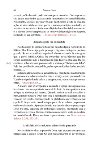 48 Eventos Finais
vocação, o Senhor não pode mais cooperar com eles. Outras pessoas
são então escolhidas para assumir importantes responsabilidades.
No entanto, se estes, por sua vez, não purificarem a vida de toda má
ação, se não estabelecerem puros e santos princípios em todos os
aspectos de sua vida, o Senhor os afligirá e humilhará dolorosamente,
e, a não ser que se arrependam, os removerá da posição que ocupam,
tornando-os um opróbrio. — Manuscript Releases 14:102.
Julgados pela luz concedida
Nas balanças do santuário há de ser pesada a Igreja Adventista do
Sétimo Dia. Ela será julgada pelos privilégios e vantagens que tem
gozado. Se sua experiência espiritual não corresponde às vantagens
que, a preço infinito, Cristo lhe concedeu; se as bênçãos que lhe
foram conferidas não a habilitarem para fazer a obra que lhe foi
confiada, sobre ela será pronunciada a sentença: “Achada em falta”.[60]
Pela luz que lhe foi concedida, pelas oportunidades dadas, será ela
julgada. ...
Solenes admoestações e advertências, manifestas na destruição
de muito acariciadas instalações para o serviço, como que nos dizem:
“Lembra-te pois donde caíste, e arrepende-te, e pratica as primeiras
obras.” Apocalipse 2:5. ...
A menos que se arrependa e converta a igreja que agora está a
levedar-se com sua apostasia, comerá do fruto de seus próprios atos,
até que se aborreça a si mesma. Quando resistir ao mal e escolher o
bem, quando buscar a Deus com toda a humildade e alcançar sua alta
vocação em Cristo, permanecendo na plataforma da verdade eterna,
e pela fé lançar mão dos dons que para ela se acham preparados,
então será curada. Aparecerá então na simplicidade e pureza que
Deus lhe deu, separada de embaraços terrenos, mostrando que a
verdade com efeito a libertou. Então seus membros serão na verdade
os escolhidos de Deus, os Seus representantes. — Testemunhos
Seletos 3:251, 252-254.
A história de Israel, uma advertência para nós
Nestes últimos dias, o povo de Deus será exposto aos mesmos
perigos que o antigo Israel. Os que não aceitarem as advertências
 