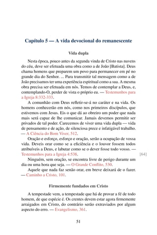 Capítulo 5 — A vida devocional do remanescente
Vida dupla
Nesta época, pouco antes da segunda vinda de Cristo nas nuvens
do céu, deve ser efetuada uma obra como a de João [Batista]. Deus
chama homens que preparem um povo para permanecer em pé no
grande dia do Senhor. ... Para transmitir tal mensagem como a de
João precisamos ter uma experiência espiritual como a sua. A mesma
obra precisa ser efetuada em nós. Temos de contemplar a Deus, e,
contemplando-O, perder de vista o próprio eu. — Testemunhos para
a Igreja 8:332-333.
A comunhão com Deus refletir-se-á no caráter e na vida. Os
homens conhecerão em nós, como nos primeiros discípulos, que
estivemos com Jesus. Eis o que dá ao obreiro um poder que nada
mais será capaz de lhe comunicar. Jamais devemos permitir ser
privados de tal poder. Carecemos de viver uma vida dupla — vida
de pensamento e de ação, de silenciosa prece e infatigável trabalho.
— A Ciência do Bom Viver, 512.
Oração e esforço, esforço e oração, serão a ocupação de vossa
vida. Deveis orar como se a eficiência e o louvor fossem todos
atribuíveis a Deus, e labutar como se o dever fosse todo vosso. —
Testemunhos para a Igreja 4:538. [64]
Ninguém, sem oração, se encontra livre de perigo durante um
dia ou uma hora que seja. — O Grande Conflito, 530.
Aquele que nada faz senão orar, em breve deixará de o fazer.
— Caminho a Cristo, 101.
Firmemente fundados em Cristo
A tempestade vem, a tempestade que há de provar a fé de todo
homem, de que espécie é. Os crentes devem estar agora firmemente
arraigados em Cristo, do contrário serão extraviados por algum
aspecto do erro. — Evangelismo, 361.
51
 