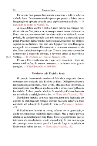 52 Eventos Finais
Far-nos-ia bem passar diariamente uma hora a refletir sobre a
vida de Jesus. Deveremos tomá-la ponto por ponto, e deixar que a
imaginação se apodere de cada cena, especialmente as finais. — O
Desejado de Todas as Nações, 83.
A única defesa contra o mal, é Cristo habitar no coração me-
diante a fé em Sua justiça. A menos que nos unamos vitalmente a
Deus, nunca poderemos resistir aos não santificados efeitos do amor-
próprio, da condescendência com nós mesmos e da tentação para
pecar. Podemos deixar muitos hábitos maus, podemos por tempos
separar-nos de Satanás; mas sem uma ligação vital com Deus pela
entrega de nós mesmos a Ele momento a momento, seremos venci-
dos. Sem conhecimento pessoal com Cristo e constante comunhão
achamo-nos à mercê do inimigo, e havemos afinal de fazer-lhe a
vontade. — O Desejado de Todas as Nações, 324.[65]
Cristo, e Ele crucificado, eis o que deve constituir o tema de
nossas meditações, de nossas conversas, e de nossas mais gratas
emoções. — Caminho a Cristo, 103-104.
Moldados pelo Espírito Santo
O coração humano não conhecerá felicidade enquanto não se
submeter a ser moldado pelo Espírito de Deus. O Espírito afeiçoa a
renovada alma ao modelo, Jesus Cristo. Mediante Sua influência, a
inimizade para com Deus é mudada em fé e amor, e o orgulho em
humildade. A alma percebe a beleza da verdade, e Cristo é honrado
em excelência e perfeição de caráter. — Nossa Alta Vocação, 150.
Não há um impulso de nossa natureza, nem uma faculdade do
espírito ou inclinação do coração, que não necessite achar-se a todo
o instante sob a direção do Espírito de Deus. — Patriarcas e Profetas,
421.
O Espírito nos ilumina as trevas, informa nossa ignorância, e
ajuda-nos em nossas múltiplas necessidades. Mas a mente precisa
dilatar-se constantemente para Deus. Caso seja permitido que se
introduza aí o mundanismo, se não temos desejo de orar, nem desejo
de comungar com Aquele que é a fonte de força e sabedoria, o
Espírito não habita em nós. — Nossa Alta Vocação, 152.
 