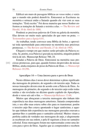 54 Eventos Finais
Edificai um muro de passagens bíblicas ao vosso redor, e vereis
que o mundo não poderá demoli-lo. Entesourai as Escrituras na
memória e retrucai então a Satanás quando ele vier com as suas
tentações: “Está escrito.” Foi dessa maneira que nosso Senhor en-
frentou as tentações de Satanás e resistiu a elas. — The Review and
Herald, 10 de Abril de 1888.
Pendurai as preciosas palavras de Cristo na galeria da memória.
Elas devem ser muito mais apreciadas do que ouro ou prata. —
Testemunhos para a Igreja 6:81.
Ao trabalhar, tende convosco uma Bíblia de bolso, e aprovei-
tai toda oportunidade para entesourar na memória suas preciosas
promessas. — The Review and Herald, 27 de Abril de 1905.
Chegará o tempo em que muitos serão privados da Palavra es-
crita. Se, porém, essa Palavra é gravada na memória, ninguém poderá
tirá-la de nós. Manuscript Release 760, 24.
Estudai a Palavra de Deus. Entesourai na memória suas pre-
ciosas promessas, para que, quando formos desprovidos de nossas[68]
Bíblias, ainda estejamos de posse da Palavra de Deus. — Manuscript
Releases 10:298.
Apocalipse 14 — Uma âncora para o povo de Deus
Nestes últimos dias é nosso dever determinar o pleno significado
das mensagens do primeiro, do segundo e do terceiro anjo. Todas as
nossas transações devem estar de acordo com a Palavra de Deus. As
mensagens do primeiro, do segundo e do terceiro anjo estão todas
unidas e são reveladas no décimo quarto capítulo do Apocalipse,
desde o verso seis até o fim. — Manuscript Releases 13:68.
Muitos que abraçaram a terceira mensagem não tinham tido
experiência nas duas mensagens anteriores. Satanás compreendeu
isto, e seu olho mau estava sobre eles para os transtornar; porém
o terceiro anjo lhes estava apontando o lugar santíssimo, e aque-
les que tinham tido experiência nas mensagens passadas estavam a
apontar-lhes o caminho para o santuário celestial. Muitos viram a
perfeita cadeia de verdades nas mensagens do anjo, e alegremente
as receberam em sua ordem, e pela fé seguiram a Jesus no santuário
celestial. Estas mensagens foram-me representadas como uma ân-
cora para o povo de Deus. Aqueles que as compreendem e recebem
 