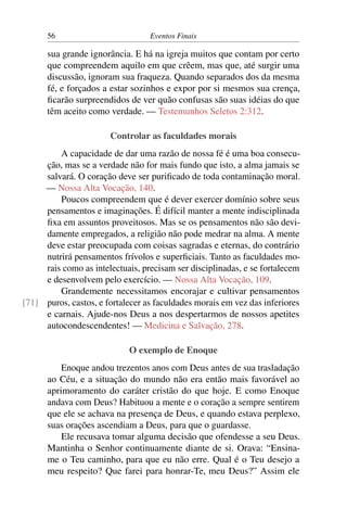 56 Eventos Finais
sua grande ignorância. E há na igreja muitos que contam por certo
que compreendem aquilo em que crêem, mas que, até surgir uma
discussão, ignoram sua fraqueza. Quando separados dos da mesma
fé, e forçados a estar sozinhos e expor por si mesmos sua crença,
ficarão surpreendidos de ver quão confusas são suas idéias do que
têm aceito como verdade. — Testemunhos Seletos 2:312.
Controlar as faculdades morais
A capacidade de dar uma razão de nossa fé é uma boa consecu-
ção, mas se a verdade não for mais fundo que isto, a alma jamais se
salvará. O coração deve ser purificado de toda contaminação moral.
— Nossa Alta Vocação, 140.
Poucos compreendem que é dever exercer domínio sobre seus
pensamentos e imaginações. É difícil manter a mente indisciplinada
fixa em assuntos proveitosos. Mas se os pensamentos não são devi-
damente empregados, a religião não pode medrar na alma. A mente
deve estar preocupada com coisas sagradas e eternas, do contrário
nutrirá pensamentos frívolos e superficiais. Tanto as faculdades mo-
rais como as intelectuais, precisam ser disciplinadas, e se fortalecem
e desenvolvem pelo exercício. — Nossa Alta Vocação, 109.
Grandemente necessitamos encorajar e cultivar pensamentos
puros, castos, e fortalecer as faculdades morais em vez das inferiores[71]
e carnais. Ajude-nos Deus a nos despertarmos de nossos apetites
autocondescendentes! — Medicina e Salvação, 278.
O exemplo de Enoque
Enoque andou trezentos anos com Deus antes de sua trasladação
ao Céu, e a situação do mundo não era então mais favorável ao
aprimoramento do caráter cristão do que hoje. E como Enoque
andava com Deus? Habituou a mente e o coração a sempre sentirem
que ele se achava na presença de Deus, e quando estava perplexo,
suas orações ascendiam a Deus, para que o guardasse.
Ele recusava tomar alguma decisão que ofendesse a seu Deus.
Mantinha o Senhor continuamente diante de si. Orava: “Ensina-
me o Teu caminho, para que eu não erre. Qual é o Teu desejo a
meu respeito? Que farei para honrar-Te, meu Deus?” Assim ele
 
