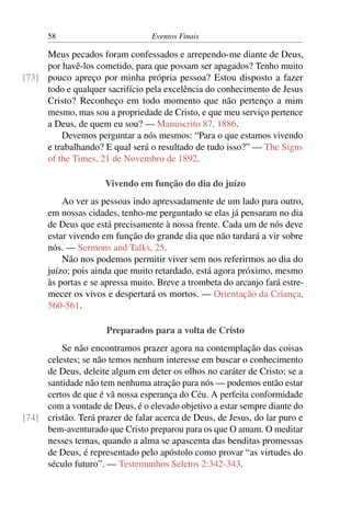 58 Eventos Finais
Meus pecados foram confessados e arrependo-me diante de Deus,
por havê-los cometido, para que possam ser apagados? Tenho muito
pouco apreço por minha própria pessoa? Estou disposto a fazer[73]
todo e qualquer sacrifício pela excelência do conhecimento de Jesus
Cristo? Reconheço em todo momento que não pertenço a mim
mesmo, mas sou a propriedade de Cristo, e que meu serviço pertence
a Deus, de quem eu sou? — Manuscrito 87, 1886.
Devemos perguntar a nós mesmos: “Para o que estamos vivendo
e trabalhando? E qual será o resultado de tudo isso?” — The Signs
of the Times, 21 de Novembro de 1892.
Vivendo em função do dia do juízo
Ao ver as pessoas indo apressadamente de um lado para outro,
em nossas cidades, tenho-me perguntado se elas já pensaram no dia
de Deus que está precisamente à nossa frente. Cada um de nós deve
estar vivendo em função do grande dia que não tardará a vir sobre
nós. — Sermons and Talks, 25.
Não nos podemos permitir viver sem nos referirmos ao dia do
juízo; pois ainda que muito retardado, está agora próximo, mesmo
às portas e se apressa muito. Breve a trombeta do arcanjo fará estre-
mecer os vivos e despertará os mortos. — Orientação da Criança,
560-561.
Preparados para a volta de Cristo
Se não encontramos prazer agora na contemplação das coisas
celestes; se não temos nenhum interesse em buscar o conhecimento
de Deus, deleite algum em deter os olhos no caráter de Cristo; se a
santidade não tem nenhuma atração para nós — podemos então estar
certos de que é vã nossa esperança do Céu. A perfeita conformidade
com a vontade de Deus, é o elevado objetivo a estar sempre diante do
cristão. Terá prazer de falar acerca de Deus, de Jesus, do lar puro e[74]
bem-aventurado que Cristo preparou para os que O amam. O meditar
nesses temas, quando a alma se apascenta das benditas promessas
de Deus, é representado pelo apóstolo como provar “as virtudes do
século futuro”. — Testemunhos Seletos 2:342-343.
 