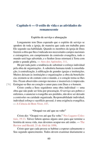 Capítulo 6 — O estilo de vida e as atividades do
remanescente
Espírito de serviço e abnegação
Longamente tem Deus esperado que o espírito de serviço se
apodere de toda a igreja, de maneira que cada um trabalhe para
Ele segundo sua habilidade. Quando os membros da igreja de Deus
fizerem a obra que lhes é indicada nos necessitados campos nacionais
e estrangeiros, em cumprimento da comissão evangélica, todo o
mundo será logo advertido, e o Senhor Jesus retornará à Terra com
poder e grande glória. — Atos dos Apóstolos, 111.
Há por toda parte a tendência de substituir o esforço individual
pela obra de organizações. A sabedoria humana tende à consolida-
ção, à centralização, à edificação de grandes igrejas e instituições.
Muitos deixam às instituições e organizações a obra da beneficên-
cia; eximem-se do contato com o mundo, e o coração torna-se-lhes
frio. Ficam absorvidos consigo mesmos e insensíveis à impressão.
Extingue-se-lhes no coração o amor para com Deus e o homem.[76]
Cristo confia a Seus seguidores uma obra individual — uma
obra que não pode ser feita por procuração. O serviço aos pobres e
enfermos, o anunciar o evangelho aos perdidos, não deve ser deixado
a comissões ou caridade organizada. Responsabilidade individual,
individual esforço e sacrifício pessoal, é uma exigência evangélica.
— A Ciência do Bom Viver, 147.
“Ocupai-vos até que eu volte”
Cristo diz: “Ocupai-vos até que Eu volte.” Nos Lugares Celes-
tiais, 19.13. Talvez faltem apenas alguns anos para que termine a
história de nossa vida, mas devemos ocupar-nos até então. — The
Review and Herald, 21 de Abril de 1896.
Cristo quer que cada pessoa se habitue a esperar calmamente o
Seu segundo aparecimento. Todos devem examinar diariamente a
60
 
