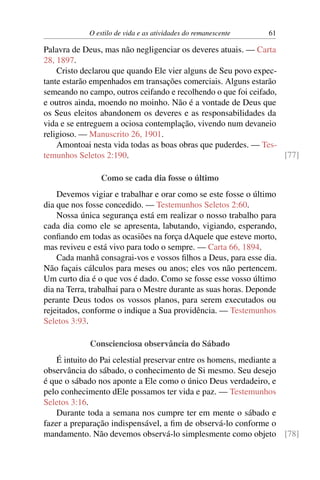 O estilo de vida e as atividades do remanescente 61
Palavra de Deus, mas não negligenciar os deveres atuais. — Carta
28, 1897.
Cristo declarou que quando Ele vier alguns de Seu povo expec-
tante estarão empenhados em transações comerciais. Alguns estarão
semeando no campo, outros ceifando e recolhendo o que foi ceifado,
e outros ainda, moendo no moinho. Não é a vontade de Deus que
os Seus eleitos abandonem os deveres e as responsabilidades da
vida e se entreguem a ociosa contemplação, vivendo num devaneio
religioso. — Manuscrito 26, 1901.
Amontoai nesta vida todas as boas obras que puderdes. — Tes-
temunhos Seletos 2:190. [77]
Como se cada dia fosse o último
Devemos vigiar e trabalhar e orar como se este fosse o último
dia que nos fosse concedido. — Testemunhos Seletos 2:60.
Nossa única segurança está em realizar o nosso trabalho para
cada dia como ele se apresenta, labutando, vigiando, esperando,
confiando em todas as ocasiões na força dAquele que esteve morto,
mas reviveu e está vivo para todo o sempre. — Carta 66, 1894.
Cada manhã consagrai-vos e vossos filhos a Deus, para esse dia.
Não façais cálculos para meses ou anos; eles vos não pertencem.
Um curto dia é o que vos é dado. Como se fosse esse vosso último
dia na Terra, trabalhai para o Mestre durante as suas horas. Deponde
perante Deus todos os vossos planos, para serem executados ou
rejeitados, conforme o indique a Sua providência. — Testemunhos
Seletos 3:93.
Conscienciosa observância do Sábado
É intuito do Pai celestial preservar entre os homens, mediante a
observância do sábado, o conhecimento de Si mesmo. Seu desejo
é que o sábado nos aponte a Ele como o único Deus verdadeiro, e
pelo conhecimento dEle possamos ter vida e paz. — Testemunhos
Seletos 3:16.
Durante toda a semana nos cumpre ter em mente o sábado e
fazer a preparação indispensável, a fim de observá-lo conforme o
mandamento. Não devemos observá-lo simplesmente como objeto [78]
 