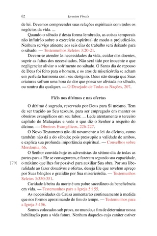 62 Eventos Finais
de lei. Devemos compreender suas relações espirituais com todos os
negócios da vida. ...
Quando o sábado é desta forma lembrado, as coisas temporais
não influirão sobre o exercício espiritual de modo a prejudicá-lo.
Nenhum serviço atinente aos seis dias de trabalho será deixado para
o sábado. — Testemunhos Seletos 3:20-21.
Devem-se atender às necessidades da vida, cuidar dos doentes,
suprir as faltas dos necessitados. Não será tido por inocente o que
negligenciar aliviar o sofrimento no sábado. O Santo dia de repouso
de Deus foi feito para o homem, e os atos de misericórdia se acham
em perfeita harmonia com seu desígnio. Deus não deseja que Suas
criaturas sofram uma hora de dor que possa ser aliviada no sábado,
ou noutro dia qualquer. — O Desejado de Todas as Nações, 207.
Fiéis nos dízimos e nas ofertas
O dízimo é sagrado, reservado por Deus para Si mesmo. Tem
de ser trazido ao Seu tesouro, para ser empregado em manter os
obreiros evangélicos em seu labor. ... Lede atentamente o terceiro
capítulo de Malaquias e vede o que diz o Senhor a respeito do
dízimo. — Obreiros Evangélicos, 226-227.
O Novo Testamento não dá novamente a lei do dízimo, como
também não dá a do sábado; pois pressupõe a validade de ambos,
e explica sua profunda importância espiritual. — Conselhos sobre
Mordomia, 66.
O Senhor convida hoje os adventistas do sétimo dia de todas as
partes para a Ele se consagrarem, e fazerem segundo sua capacidade,
o máximo que lhes for possível para auxiliar Sua obra. Por sua libe-[79]
ralidade ao fazer donativos e ofertas, deseja Ele que revelem apreço
por Suas bênçãos e gratidão por Sua misericórdia. — Testemunhos
Seletos 3:350-351.
Caridade à beira da morte é um pobre sucedâneo da beneficência
em vida. — Testemunhos para a Igreja 5:155.
As necessidades da Causa aumentarão continuamente à medida
que nos formos aproximando do fim do tempo. — Testemunhos para
a Igreja 5:156.
Somos colocados sob prova, no mundo, a fim de determinar nossa
habilitação para a vida futura. Nenhum daqueles cujo caráter estiver
 