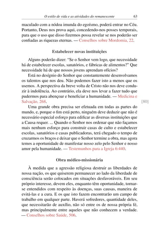 O estilo de vida e as atividades do remanescente 63
maculado com a nódoa imunda do egoísmo, poderá entrar no Céu.
Portanto, Deus nos prova aqui, concedendo-nos posses temporais,
para que o uso que disso fizermos possa revelar se nos poderão ser
confiadas as riquezas eternas. — Conselhos sobre Mordomia, 22.
Estabelecer novas instituições
Alguns poderão dizer: “Se o Senhor vem logo, que necessidade
há de estabelecer escolas, sanatórios, e fábricas de alimentos?” Que
necessidade há de que nossos jovens aprendam ofícios?
Está no desígnio do Senhor que constantemente desenvolvamos
os talentos que nos deu. Não podemos fazer isto a menos que os
usemos. A perspectiva da breve volta de Cristo não nos deve condu-
zir à indolência. Ao contrário, ela deve nos levar a fazer tudo que
pudermos para abençoar e beneficiar a humanidade. — Medicina e
Salvação, 268. [80]
Uma grande obra precisa ser efetuada em todas as partes do
mundo, e, porque o fim está perto, ninguém deve deduzir que não é
necessário especial esforço para edificar as diversas instituições que
a Causa requer. ... Quando o Senhor nos ordenar que não façamos
mais nenhum esforço para construir casas de culto e estabelecer
escolas, sanatórios e casas publicadoras, terá chegado o tempo de
cruzarmos os braços e deixar que o Senhor termine a obra, mas agora
temos a oportunidade de manifestar nosso zelo pelo Senhor e nosso
amor pela humanidade. — Testemunhos para a Igreja 6:440.
Obra médico-missionária
À medida que a agressão religiosa destruir as liberdades de
nossa nação, os que quiserem permanecer ao lado da liberdade de
consciência serão colocados em situações desfavoráveis. Em seu
próprio interesse, devem eles, enquanto têm oportunidade, tornar-
se entendidos com respeito às doenças, suas causas, maneira de
evitá-las e a cura. E os que isto fazem encontrarão um campo de
trabalho em qualquer parte. Haverá sofredores, quantidade deles,
que necessitarão de auxílio, não só entre os de nossa própria fé,
mas principalmente entre aqueles que não conhecem a verdade.
— Conselhos sobre Saúde, 506.
 
