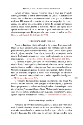 O estilo de vida e as atividades do remanescente 65
Devem ser vistas maiores reformas entre o povo que pretende
estar aguardando o breve aparecimento de Cristo. A reforma de
saúde deve realizar uma obra entre o nosso povo que ela ainda não
realizou. Há os que devem estar atentos para o perigo de comer
carne, pois ainda estão ingerindo a carne de animais, arriscando
assim a saúde física, mental e espiritual. Muitos que agora estão
apenas meio convertidos no tocante à questão de comer carne, se
afastarão do povo de Deus para não mais andar com eles. — The
Review and Herald, 27 de Maio de 1902.
Tempo para jejum e oração
Agora e daqui por diante até ao fim do tempo, deve o povo de
Deus ser mais fervoroso, mais desperto, não confiando em sua pró-
pria sabedoria, mas na sabedoria de seu Líder. Devem pôr de parte
dias de jejum e oração. Pode não ser requerida a completa absti-
nência de alimento, mas devem comer moderadamente, do alimento
mais simples. — Conselhos sobre o Regime Alimentar, 188-189.
O verdadeiro jejum, que deve ser recomendado a todos, é absti-
nência de qualquer espécie estimulante de alimento, e o uso apropri-
ado de alimento saudável e simples, que Deus proveu em abundância.
Os homens precisam pensar menos no que comer e beber em ma-
téria de alimento temporal, e muito mais em relação ao alimento
do Céu, que dará tono e vitalidade a toda a experiência religiosa.
— Medicina e Salvação, 283. [83]
O fermento da piedade não perdeu inteiramente seu poder. Na
ocasião em que maiores são o perigo e a crise da igreja, a pequena
hoste que permanece na luz estará suspirando e clamando por causa
das abominações cometidas na Terra. Mais especialmente, porém,
suas orações subirão em favor da igreja, porque seus membros estão
agindo segundo a maneira do mundo. — Testemunhos Seletos 2:64.
Inteira confiança em Deus
Por causa de obreiros não consagrados, as coisas por vezes irão
mal. Podereis chorar os resultados do mau procedimento de outros,
mas não vos acabrunheis. A obra está sob a supervisão do bendito
Mestre. Tudo que Ele pede é que os obreiros vão ter com Ele para
 