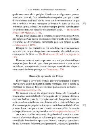 O estilo de vida e as atividades do remanescente 67
qual é nossa verdadeira posição. Não devemos coligar-nos a pessoas
mundanas, para não ficar imbuídos de seu espírito, para que o nosso
discernimento espiritual não se torne confuso e encaremos os que
têm a verdade e levam a mensagem do Senhor do ponto de vista das [85]
pretensas igrejas cristãs. Ao mesmo tempo, porém, não devemos
ser como os fariseus e manter-nos afastados delas. — The Ellen G.
White 1888 Materials, 1.161.
Os que estão aguardando e esperando o aparecimento de Cristo
nas nuvens do Céu não se misturarão com o mundo em sociedades
e reuniões de divertimento, meramente para seu próprio deleite.
— Manuscrito 4, 1898.
Obrigar-nos por contratos ou em sociedades ou associações co-
merciais com os que não pertencem a nossa fé, não está de acordo
com o plano de Deus. — The Review and Herald, 4 de Agosto de
1904.
Devemos unir-nos a outras pessoas, uma vez que não sacrifique-
mos princípios. Isto não quer dizer que nos unamos a suas lojas e
sociedades, mas que os deixemos saber que temos sincera simpatia
com a questão da temperança. — Temperança, 220.
Recreação aprovada por Cristo
É privilégio e dever dos cristãos procurar refrigerar o espírito
e revigorar o corpo mediante inocente recreação, com o intuito de
empregar as energias físicas e mentais para a glória de Deus. —
Mensagens aos Jovens, 364.
Os cristãos têm ao seu dispor muitas fontes de felicidade, e
podem dizer com infalível certeza quais são os prazeres lícitos e
corretos. Podem gozar de recreações que não dissipem a mente ou
aviltem a alma, não iludam nem deixem após si triste influência que
destrua o respeito próprio ou impeça o caminho da utilidade. Caso [86]
possam levar consigo a Jesus e manter-se em espírito de oração,
estão perfeitamente salvaguardados. — Mensagens aos Jovens, 38.
As nossas reuniões devem ser dirigidas de tal maneira, e nossa
conduta aí deve ser tal que, ao voltarmos para casa, possamos ter uma
consciência livre de ofensa para com Deus e o homem; a consciência
de não havermos ferido ou, de algum modo, causado algum dano
 