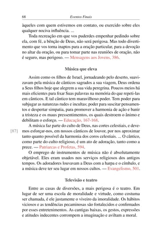 68 Eventos Finais
àqueles com quem estivemos em contato, ou exercido sobre eles
qualquer nociva influência. ...
Toda recreação em que vos puderdes empenhar pedindo sobre
ela, com fé, a bênção de Deus, não será perigosa. Mas todo diverti-
mento que vos torna inaptos para a oração particular, para a devoção
no altar da oração, ou para tomar parte nas reuniões de oração, não
é seguro, mas perigoso. — Mensagens aos Jovens, 386.
Música que eleva
Assim como os filhos de Israel, jornadeando pelo deserto, suavi-
zavam pela música de cânticos sagrados a sua viagem, Deus ordena
a Seus filhos hoje que alegrem a sua vida peregrina. Poucos meios há
mais eficientes para fixar Suas palavras na memória do que repeti-las
em cânticos. E tal cântico tem maravilhoso poder. Tem poder para
subjugar as naturezas rudes e incultas; poder para suscitar pensamen-
tos e despertar simpatia, para promover a harmonia de ação e banir
a tristeza e os maus pressentimentos, os quais destroem o ânimo e
debilitam o esforço. — Educação, 167-168.
A música faz parte do culto de Deus, nas cortes celestiais, e deve-
mos esforçar-nos, em nossos cânticos de louvor, por nos aproximar[87]
tanto quanto possível da harmonia dos coros celestiais. ... O cântico,
como parte do culto religioso, é um ato de adoração, tanto como a
prece. — Patriarcas e Profetas, 594.
O emprego de instrumentos de música não é absolutamente
objetável. Eles eram usados nos serviços religiosos dos antigos
tempos. Os adoradores louvavam a Deus com a harpa e o címbalo, e
a música deve ter seu lugar em nossos cultos. — Evangelismo, 501.
Televisão e teatro
Entre as casas de diversões, a mais perigosa é o teatro. Em
lugar de ser uma escola de moralidade e virtude, como costuma
ser chamada, é ele justamente o viveiro da imoralidade. Os hábitos
viciosos e as tendências pecaminosas são fortalecidos e confirmados
por esses entretenimentos. As cantigas baixas, os gestos, expressões
e atitudes indecentes corrompem a imaginação e aviltam a moral.
 