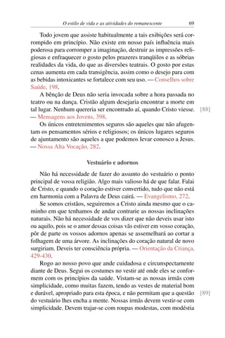 O estilo de vida e as atividades do remanescente 69
Todo jovem que assiste habitualmente a tais exibições será cor-
rompido em princípio. Não existe em nosso país influência mais
poderosa para corromper a imaginação, destruir as impressões reli-
giosas e enfraquecer o gosto pelos prazeres tranqüilos e as sóbrias
realidades da vida, do que as diversões teatrais. O gosto por estas
cenas aumenta em cada transigência, assim como o desejo para com
as bebidas intoxicantes se fortalece com seu uso. — Conselhos sobre
Saúde, 198.
A bênção de Deus não seria invocada sobre a hora passada no
teatro ou na dança. Cristão algum desejaria encontrar a morte em
tal lugar. Nenhum quereria ser encontrado aí, quando Cristo viesse. [88]
— Mensagens aos Jovens, 398.
Os únicos entretenimentos seguros são aqueles que não afugen-
tam os pensamentos sérios e religiosos; os únicos lugares seguros
de ajuntamento são aqueles a que podemos levar conosco a Jesus.
— Nossa Alta Vocação, 282.
Vestuário e adornos
Não há necessidade de fazer do assunto do vestuário o ponto
principal de vossa religião. Algo mais valioso há de que falar. Falai
de Cristo, e quando o coração estiver convertido, tudo que não está
em harmonia com a Palavra de Deus cairá. — Evangelismo, 272.
Se somos cristãos, seguiremos a Cristo ainda mesmo que o ca-
minho em que tenhamos de andar contrarie as nossas inclinações
naturais. Não há necessidade de vos dizer que não deveis usar isto
ou aquilo, pois se o amor dessas coisas vãs estiver em vosso coração,
pôr de parte os vossos adornos apenas se assemelhará ao cortar a
folhagem de uma árvore. As inclinações do coração natural de novo
surgiriam. Deveis ter consciência própria. — Orientação da Criança,
429-430.
Rogo ao nosso povo que ande cuidadosa e circunspectamente
diante de Deus. Segui os costumes no vestir até onde eles se confor-
mem com os princípios da saúde. Vistam-se as nossas irmãs com
simplicidade, como muitas fazem, tendo as vestes de material bom
e durável, apropriado para esta época, e não permitam que a questão [89]
do vestuário lhes encha a mente. Nossas irmãs devem vestir-se com
simplicidade. Devem trajar-se com roupas modestas, com modéstia
 