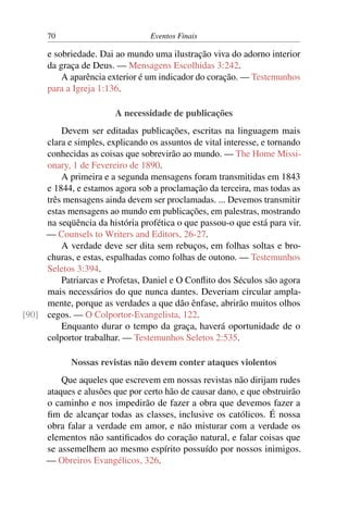 70 Eventos Finais
e sobriedade. Dai ao mundo uma ilustração viva do adorno interior
da graça de Deus. — Mensagens Escolhidas 3:242.
A aparência exterior é um indicador do coração. — Testemunhos
para a Igreja 1:136.
A necessidade de publicações
Devem ser editadas publicações, escritas na linguagem mais
clara e simples, explicando os assuntos de vital interesse, e tornando
conhecidas as coisas que sobrevirão ao mundo. — The Home Missi-
onary, 1 de Fevereiro de 1890.
A primeira e a segunda mensagens foram transmitidas em 1843
e 1844, e estamos agora sob a proclamação da terceira, mas todas as
três mensagens ainda devem ser proclamadas. ... Devemos transmitir
estas mensagens ao mundo em publicações, em palestras, mostrando
na seqüência da história profética o que passou-o que está para vir.
— Counsels to Writers and Editors, 26-27.
A verdade deve ser dita sem rebuços, em folhas soltas e bro-
churas, e estas, espalhadas como folhas de outono. — Testemunhos
Seletos 3:394.
Patriarcas e Profetas, Daniel e O Conflito dos Séculos são agora
mais necessários do que nunca dantes. Deveriam circular ampla-
mente, porque as verdades a que dão ênfase, abrirão muitos olhos
cegos. — O Colportor-Evangelista, 122.[90]
Enquanto durar o tempo da graça, haverá oportunidade de o
colportor trabalhar. — Testemunhos Seletos 2:535.
Nossas revistas não devem conter ataques violentos
Que aqueles que escrevem em nossas revistas não dirijam rudes
ataques e alusões que por certo hão de causar dano, e que obstruirão
o caminho e nos impedirão de fazer a obra que devemos fazer a
fim de alcançar todas as classes, inclusive os católicos. É nossa
obra falar a verdade em amor, e não misturar com a verdade os
elementos não santificados do coração natural, e falar coisas que
se assemelhem ao mesmo espírito possuído por nossos inimigos.
— Obreiros Evangélicos, 326.
 