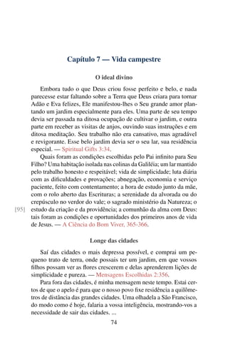 Capítulo 7 — Vida campestre
O ideal divino
Embora tudo o que Deus criou fosse perfeito e belo, e nada
parecesse estar faltando sobre a Terra que Deus criara para tornar
Adão e Eva felizes, Ele manifestou-lhes o Seu grande amor plan-
tando um jardim especialmente para eles. Uma parte de seu tempo
devia ser passada na ditosa ocupação de cultivar o jardim, e outra
parte em receber as visitas de anjos, ouvindo suas instruções e em
ditosa meditação. Seu trabalho não era cansativo, mas agradável
e revigorante. Esse belo jardim devia ser o seu lar, sua residência
especial. — Spiritual Gifts 3:34.
Quais foram as condições escolhidas pelo Pai infinito para Seu
Filho? Uma habitação isolada nas colinas da Galiléia; um lar mantido
pelo trabalho honesto e respeitável; vida de simplicidade; luta diária
com as dificuldades e provações; abnegação, economia e serviço
paciente, feito com contentamento; a hora de estudo junto da mãe,
com o rolo aberto das Escrituras; a serenidade da alvorada ou do
crepúsculo no verdor do vale; o sagrado ministério da Natureza; o
estudo da criação e da providência; a comunhão da alma com Deus:[95]
tais foram as condições e oportunidades dos primeiros anos de vida
de Jesus. — A Ciência do Bom Viver, 365-366.
Longe das cidades
Saí das cidades o mais depressa possível, e comprai um pe-
queno trato de terra, onde possais ter um jardim, em que vossos
filhos possam ver as flores crescerem e delas aprenderem lições de
simplicidade e pureza. — Mensagens Escolhidas 2:356.
Para fora das cidades, é minha mensagem neste tempo. Estai cer-
tos de que o apelo é para que o nosso povo fixe residência a quilôme-
tros de distância das grandes cidades. Uma olhadela a São Francisco,
do modo como é hoje, falaria a vossa inteligência, mostrando-vos a
necessidade de sair das cidades. ...
74
 