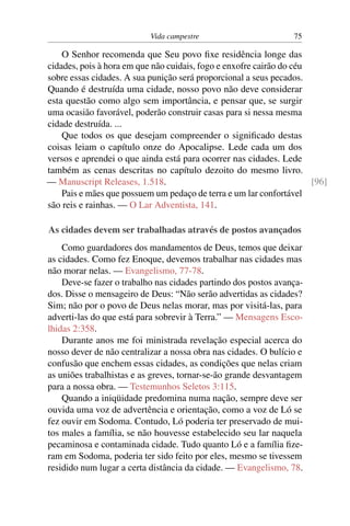 Vida campestre 75
O Senhor recomenda que Seu povo fixe residência longe das
cidades, pois à hora em que não cuidais, fogo e enxofre cairão do céu
sobre essas cidades. A sua punição será proporcional a seus pecados.
Quando é destruída uma cidade, nosso povo não deve considerar
esta questão como algo sem importância, e pensar que, se surgir
uma ocasião favorável, poderão construir casas para si nessa mesma
cidade destruída. ...
Que todos os que desejam compreender o significado destas
coisas leiam o capítulo onze do Apocalipse. Lede cada um dos
versos e aprendei o que ainda está para ocorrer nas cidades. Lede
também as cenas descritas no capítulo dezoito do mesmo livro.
— Manuscript Releases, 1.518. [96]
Pais e mães que possuem um pedaço de terra e um lar confortável
são reis e rainhas. — O Lar Adventista, 141.
As cidades devem ser trabalhadas através de postos avançados
Como guardadores dos mandamentos de Deus, temos que deixar
as cidades. Como fez Enoque, devemos trabalhar nas cidades mas
não morar nelas. — Evangelismo, 77-78.
Deve-se fazer o trabalho nas cidades partindo dos postos avança-
dos. Disse o mensageiro de Deus: “Não serão advertidas as cidades?
Sim; não por o povo de Deus nelas morar, mas por visitá-las, para
adverti-las do que está para sobrevir à Terra.” — Mensagens Esco-
lhidas 2:358.
Durante anos me foi ministrada revelação especial acerca do
nosso dever de não centralizar a nossa obra nas cidades. O bulício e
confusão que enchem essas cidades, as condições que nelas criam
as uniões trabalhistas e as greves, tornar-se-ão grande desvantagem
para a nossa obra. — Testemunhos Seletos 3:115.
Quando a iniqüidade predomina numa nação, sempre deve ser
ouvida uma voz de advertência e orientação, como a voz de Ló se
fez ouvir em Sodoma. Contudo, Ló poderia ter preservado de mui-
tos males a família, se não houvesse estabelecido seu lar naquela
pecaminosa e contaminada cidade. Tudo quanto Ló e a família fize-
ram em Sodoma, poderia ter sido feito por eles, mesmo se tivessem
residido num lugar a certa distância da cidade. — Evangelismo, 78.
 