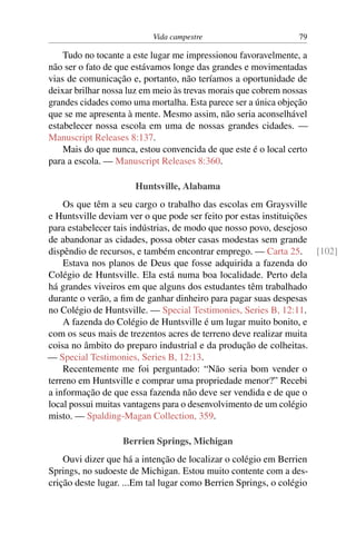 Vida campestre 79
Tudo no tocante a este lugar me impressionou favoravelmente, a
não ser o fato de que estávamos longe das grandes e movimentadas
vias de comunicação e, portanto, não teríamos a oportunidade de
deixar brilhar nossa luz em meio às trevas morais que cobrem nossas
grandes cidades como uma mortalha. Esta parece ser a única objeção
que se me apresenta à mente. Mesmo assim, não seria aconselhável
estabelecer nossa escola em uma de nossas grandes cidades. —
Manuscript Releases 8:137.
Mais do que nunca, estou convencida de que este é o local certo
para a escola. — Manuscript Releases 8:360.
Huntsville, Alabama
Os que têm a seu cargo o trabalho das escolas em Graysville
e Huntsville deviam ver o que pode ser feito por estas instituições
para estabelecer tais indústrias, de modo que nosso povo, desejoso
de abandonar as cidades, possa obter casas modestas sem grande
dispêndio de recursos, e também encontrar emprego. — Carta 25. [102]
Estava nos planos de Deus que fosse adquirida a fazenda do
Colégio de Huntsville. Ela está numa boa localidade. Perto dela
há grandes viveiros em que alguns dos estudantes têm trabalhado
durante o verão, a fim de ganhar dinheiro para pagar suas despesas
no Colégio de Huntsville. — Special Testimonies, Series B, 12:11.
A fazenda do Colégio de Huntsville é um lugar muito bonito, e
com os seus mais de trezentos acres de terreno deve realizar muita
coisa no âmbito do preparo industrial e da produção de colheitas.
— Special Testimonies, Series B, 12:13.
Recentemente me foi perguntado: “Não seria bom vender o
terreno em Huntsville e comprar uma propriedade menor?” Recebi
a informação de que essa fazenda não deve ser vendida e de que o
local possui muitas vantagens para o desenvolvimento de um colégio
misto. — Spalding-Magan Collection, 359.
Berrien Springs, Michigan
Ouvi dizer que há a intenção de localizar o colégio em Berrien
Springs, no sudoeste de Michigan. Estou muito contente com a des-
crição deste lugar. ...Em tal lugar como Berrien Springs, o colégio
 
