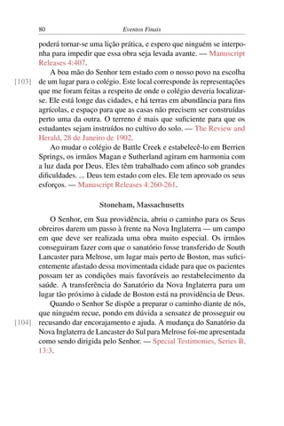 80 Eventos Finais
poderá tornar-se uma lição prática, e espero que ninguém se interpo-
nha para impedir que essa obra seja levada avante. — Manuscript
Releases 4:407.
A boa mão do Senhor tem estado com o nosso povo na escolha
de um lugar para o colégio. Este local corresponde às representações[103]
que me foram feitas a respeito de onde o colégio deveria localizar-
se. Ele está longe das cidades, e há terras em abundância para fins
agrícolas, e espaço para que as casas não precisem ser construídas
perto uma da outra. O terreno é mais que suficiente para que os
estudantes sejam instruídos no cultivo do solo. — The Review and
Herald, 28 de Janeiro de 1902.
Ao mudar o colégio de Battle Creek e estabelecê-lo em Berrien
Springs, os irmãos Magan e Sutherland agiram em harmonia com
a luz dada por Deus. Eles têm trabalhado com afinco sob grandes
dificuldades. ... Deus tem estado com eles. Ele tem aprovado os seus
esforços. — Manuscript Releases 4:260-261.
Stoneham, Massachusetts
O Senhor, em Sua providência, abriu o caminho para os Seus
obreiros darem um passo à frente na Nova Inglaterra — um campo
em que deve ser realizada uma obra muito especial. Os irmãos
conseguiram fazer com que o sanatório fosse transferido de South
Lancaster para Melrose, um lugar mais perto de Boston, mas sufici-
entemente afastado dessa movimentada cidade para que os pacientes
possam ter as condições mais favoráveis ao restabelecimento da
saúde. A transferência do Sanatório da Nova Inglaterra para um
lugar tão próximo à cidade de Boston está na providência de Deus.
Quando o Senhor Se dispõe a preparar o caminho diante de nós,
que ninguém recue, pondo em dúvida a sensatez de prosseguir ou
recusando dar encorajamento e ajuda. A mudança do Sanatório da[104]
Nova Inglaterra de Lancaster do Sul para Melrose foi-me apresentada
como sendo dirigida pelo Senhor. — Special Testimonies, Series B,
13:3.
 
